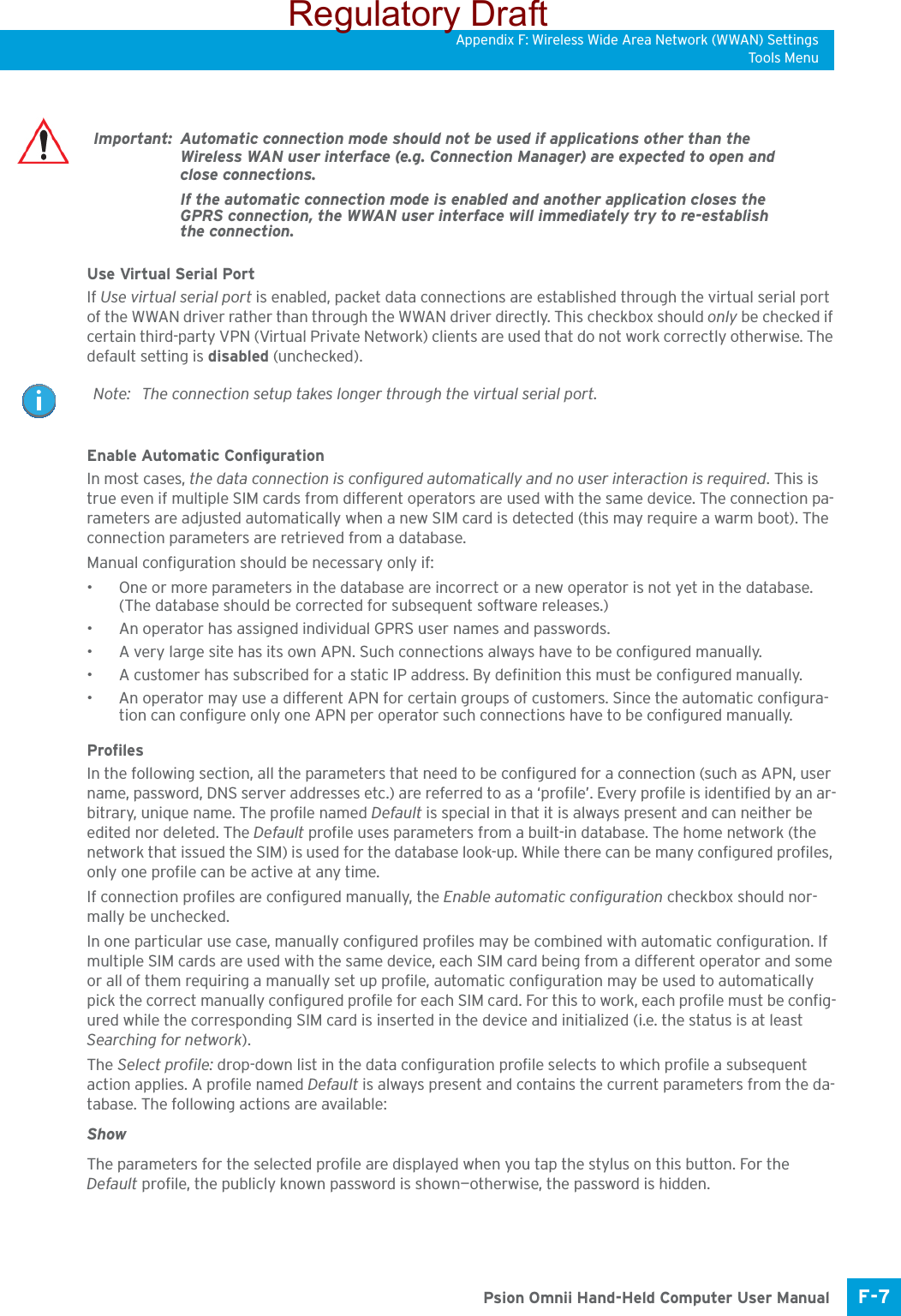 Appendix F: Wireless Wide Area Network (WWAN) SettingsTo ols M e nuF-7 Psion Omnii Hand-Held Computer User ManualUse Virtual Serial PortIf Use virtual serial port is enabled, packet data connections are established through the virtual serial port of the WWAN driver rather than through the WWAN driver directly. This checkbox should only be checked if certain third-party VPN (Virtual Private Network) clients are used that do not work correctly otherwise. The default setting is disabled (unchecked). Enable Automatic ConfigurationIn most cases, the data connection is configured automatically and no user interaction is required. This is true even if multiple SIM cards from different operators are used with the same device. The connection pa-rameters are adjusted automatically when a new SIM card is detected (this may require a warm boot). The connection parameters are retrieved from a database. Manual configuration should be necessary only if:• One or more parameters in the database are incorrect or a new operator is not yet in the database. (The database should be corrected for subsequent software releases.)• An operator has assigned individual GPRS user names and passwords. • A very large site has its own APN. Such connections always have to be configured manually.• A customer has subscribed for a static IP address. By definition this must be configured manually.• An operator may use a different APN for certain groups of customers. Since the automatic configura-tion can configure only one APN per operator such connections have to be configured manually.ProfilesIn the following section, all the parameters that need to be configured for a connection (such as APN, user name, password, DNS server addresses etc.) are referred to as a ‘profile’. Every profile is identified by an ar-bitrary, unique name. The profile named Default is special in that it is always present and can neither be edited nor deleted. The Default profile uses parameters from a built-in database. The home network (the network that issued the SIM) is used for the database look-up. While there can be many configured profiles, only one profile can be active at any time.If connection profiles are configured manually, the Enable automatic configuration checkbox should nor-mally be unchecked.In one particular use case, manually configured profiles may be combined with automatic configuration. If multiple SIM cards are used with the same device, each SIM card being from a different operator and some or all of them requiring a manually set up profile, automatic configuration may be used to automatically pick the correct manually configured profile for each SIM card. For this to work, each profile must be config-ured while the corresponding SIM card is inserted in the device and initialized (i.e. the status is at least Searching for network).The Select profile: drop-down list in the data configuration profile selects to which profile a subsequent action applies. A profile named Default is always present and contains the current parameters from the da-tabase. The following actions are available:ShowThe parameters for the selected profile are displayed when you tap the stylus on this button. For the Default profile, the publicly known password is shown—otherwise, the password is hidden.Important: Automatic connection mode should not be used if applications other than the Wireless WAN user interface (e.g. Connection Manager) are expected to open and close connections. If the automatic connection mode is enabled and another application closes the GPRS connection, the WWAN user interface will immediately try to re-establish the connection.Note: The connection setup takes longer through the virtual serial port. Regulatory Draft