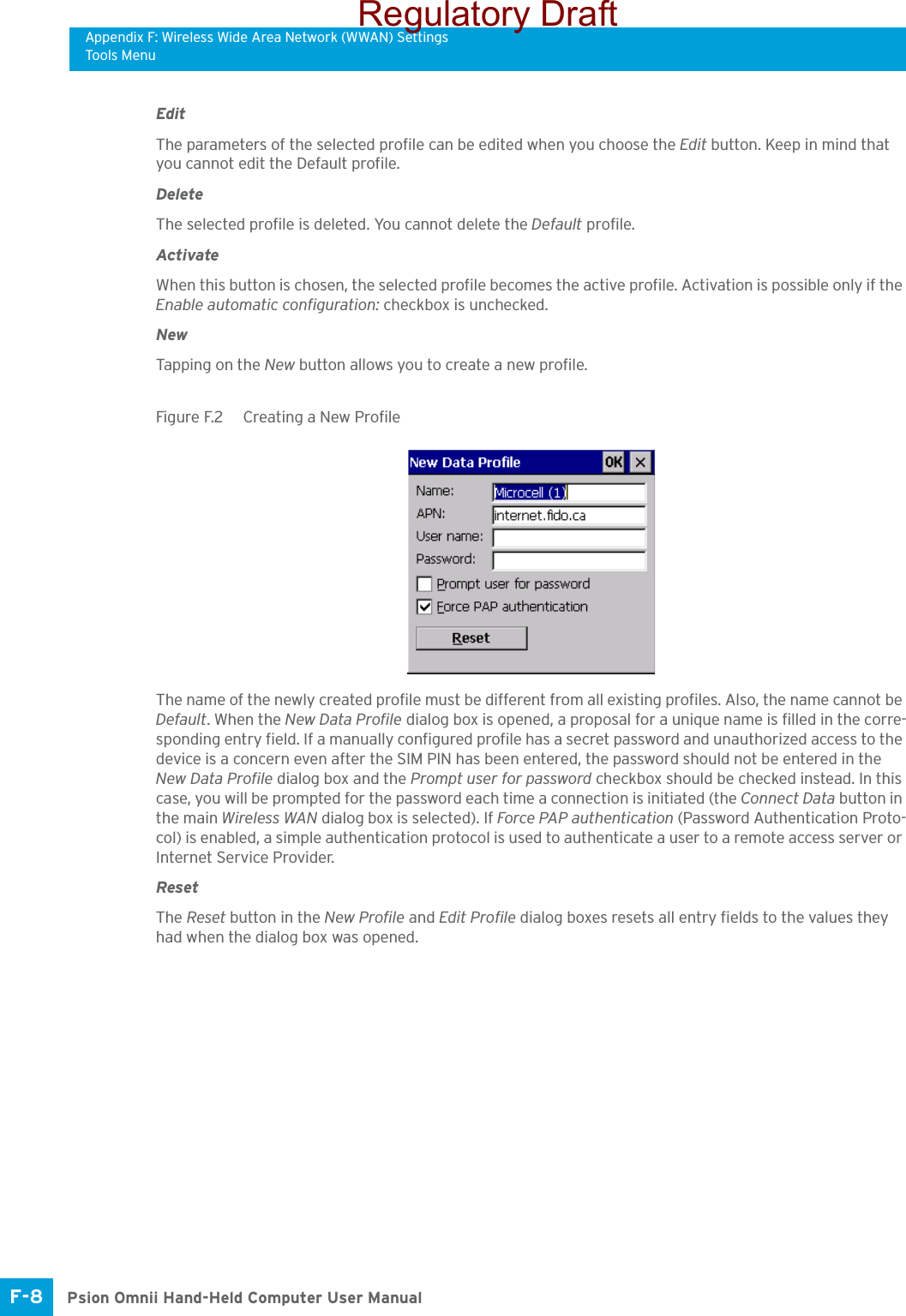Appendix F: Wireless Wide Area Network (WWAN) SettingsTools MenuPsion Omnii Hand-Held Computer User ManualF-8 EditThe parameters of the selected profile can be edited when you choose the Edit button. Keep in mind that you cannot edit the Default profile.DeleteThe selected profile is deleted. You cannot delete the Default profile.ActivateWhen this button is chosen, the selected profile becomes the active profile. Activation is possible only if the Enable automatic configuration: checkbox is unchecked.NewTapping on the New button allows you to create a new profile. Figure F.2  Creating a New ProfileThe name of the newly created profile must be different from all existing profiles. Also, the name cannot be Default. When the New Data Profile dialog box is opened, a proposal for a unique name is filled in the corre-sponding entry field. If a manually configured profile has a secret password and unauthorized access to the device is a concern even after the SIM PIN has been entered, the password should not be entered in the New Data Profile dialog box and the Prompt user for password checkbox should be checked instead. In this case, you will be prompted for the password each time a connection is initiated (the Connect Data button in the main Wireless WAN dialog box is selected). If Force PAP authentication (Password Authentication Proto-col) is enabled, a simple authentication protocol is used to authenticate a user to a remote access server or Internet Service Provider.ResetThe Reset button in the New Profile and Edit Profile dialog boxes resets all entry fields to the values they had when the dialog box was opened. Regulatory Draft