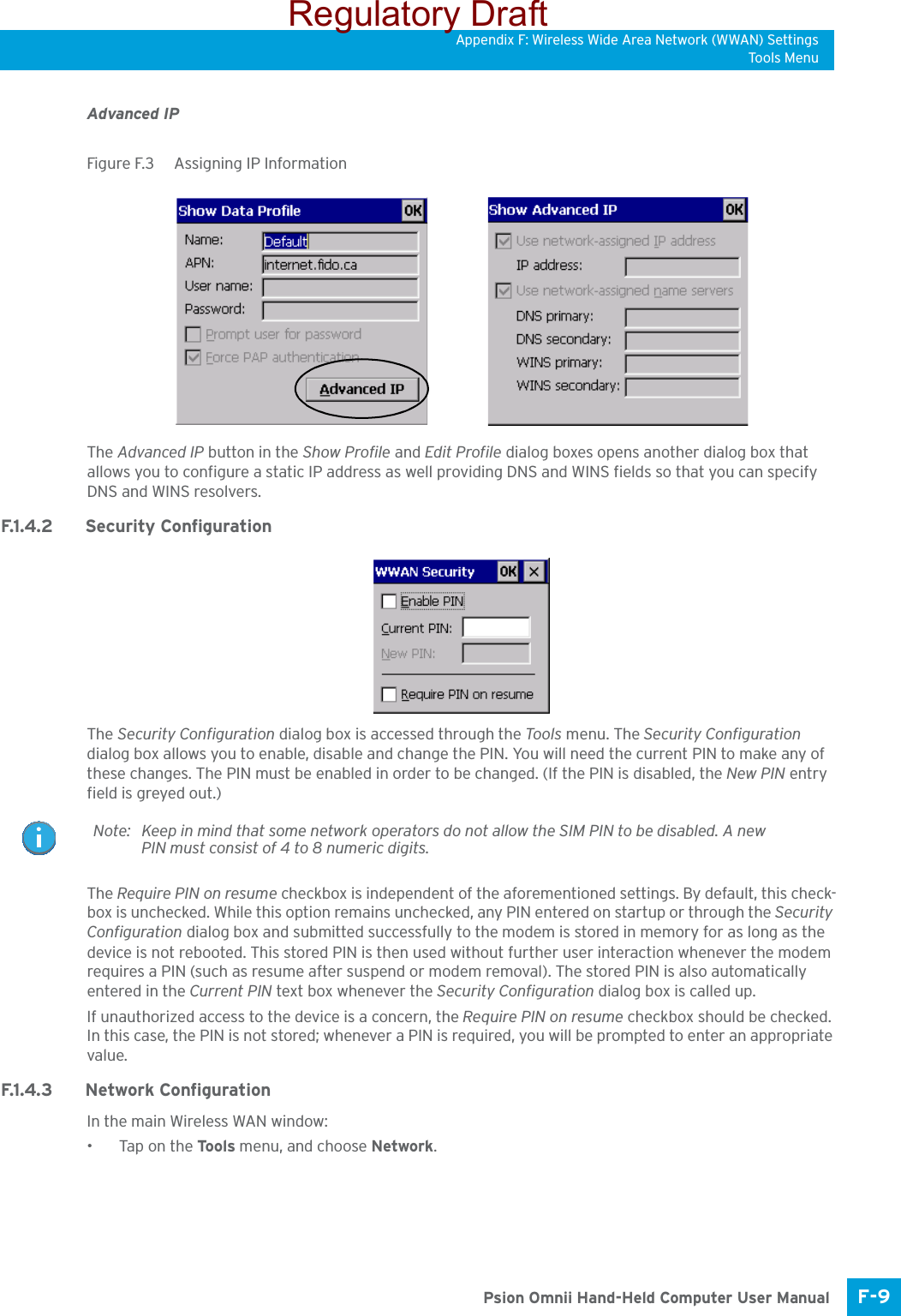 Appendix F: Wireless Wide Area Network (WWAN) SettingsTo ols M e nuF-9 Psion Omnii Hand-Held Computer User ManualAdvanced IPFigure F.3  Assigning IP InformationThe Advanced IP button in the Show Profile and Edit Profile dialog boxes opens another dialog box that allows you to configure a static IP address as well providing DNS and WINS fields so that you can specify DNS and WINS resolvers.F.1.4.2 Security ConfigurationThe Security Configuration dialog box is accessed through the Tools menu. The Security Configuration dialog box allows you to enable, disable and change the PIN. You will need the current PIN to make any of these changes. The PIN must be enabled in order to be changed. (If the PIN is disabled, the New PIN entry field is greyed out.)The Require PIN on resume checkbox is independent of the aforementioned settings. By default, this check-box is unchecked. While this option remains unchecked, any PIN entered on startup or through the Security Configuration dialog box and submitted successfully to the modem is stored in memory for as long as the device is not rebooted. This stored PIN is then used without further user interaction whenever the modem requires a PIN (such as resume after suspend or modem removal). The stored PIN is also automatically entered in the Current PIN text box whenever the Security Configuration dialog box is called up. If unauthorized access to the device is a concern, the Require PIN on resume checkbox should be checked. In this case, the PIN is not stored; whenever a PIN is required, you will be prompted to enter an appropriate value.F.1.4.3 Network ConfigurationIn the main Wireless WAN window:•Tap on the Tools menu, and choose Network.Note: Keep in mind that some network operators do not allow the SIM PIN to be disabled. A new PIN must consist of 4 to 8 numeric digits.Regulatory Draft