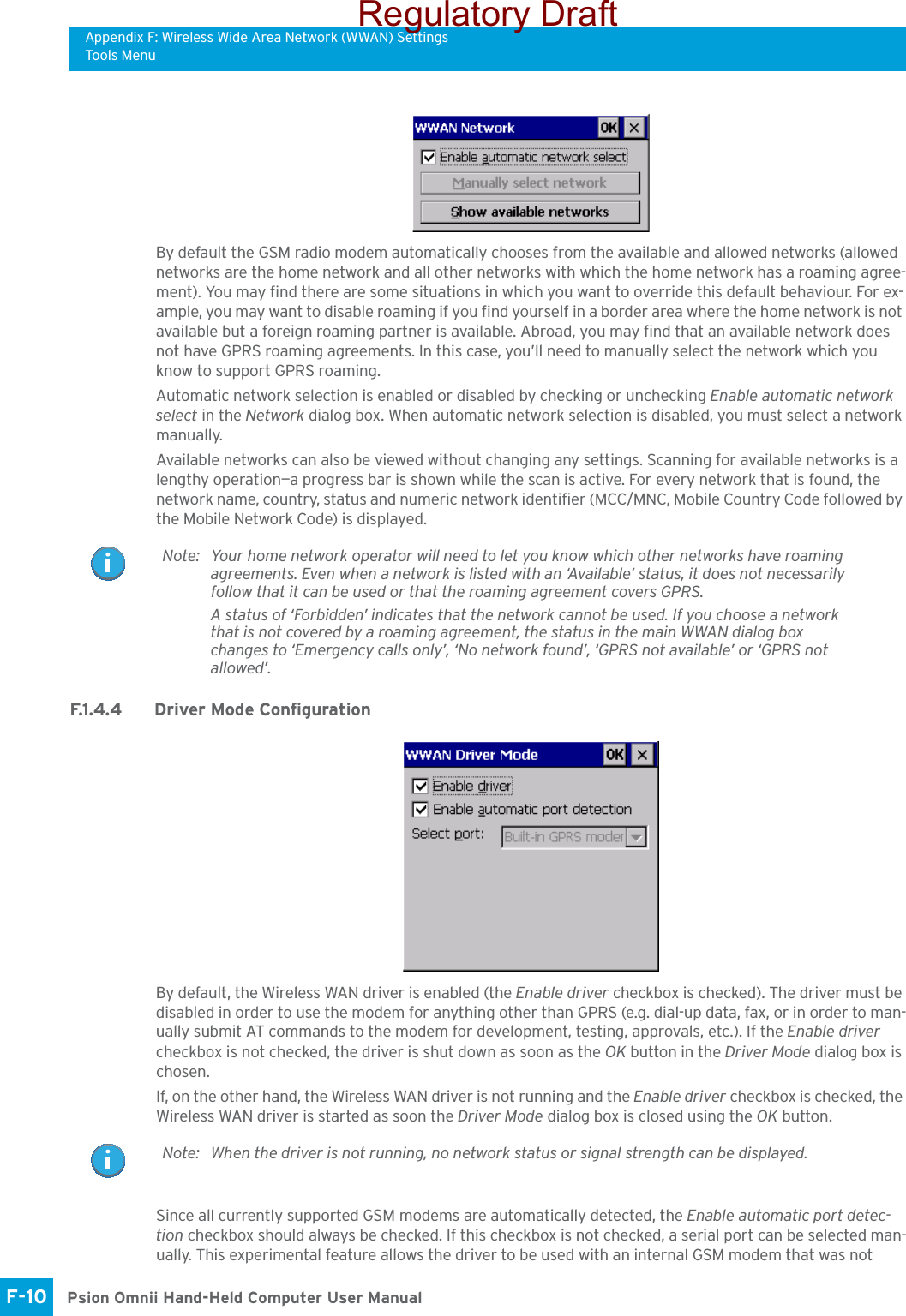 Appendix F: Wireless Wide Area Network (WWAN) SettingsTools MenuPsion Omnii Hand-Held Computer User ManualF-10 By default the GSM radio modem automatically chooses from the available and allowed networks (allowed networks are the home network and all other networks with which the home network has a roaming agree-ment). You may find there are some situations in which you want to override this default behaviour. For ex-ample, you may want to disable roaming if you find yourself in a border area where the home network is not available but a foreign roaming partner is available. Abroad, you may find that an available network does not have GPRS roaming agreements. In this case, you’ll need to manually select the network which you know to support GPRS roaming.Automatic network selection is enabled or disabled by checking or unchecking Enable automatic network select in the Network dialog box. When automatic network selection is disabled, you must select a network manually.Available networks can also be viewed without changing any settings. Scanning for available networks is a lengthy operation—a progress bar is shown while the scan is active. For every network that is found, the network name, country, status and numeric network identifier (MCC/MNC, Mobile Country Code followed by the Mobile Network Code) is displayed.F.1.4.4 Driver Mode ConfigurationBy default, the Wireless WAN driver is enabled (the Enable driver checkbox is checked). The driver must be disabled in order to use the modem for anything other than GPRS (e.g. dial-up data, fax, or in order to man-ually submit AT commands to the modem for development, testing, approvals, etc.). If the Enable driver checkbox is not checked, the driver is shut down as soon as the OK button in the Driver Mode dialog box is chosen. If, on the other hand, the Wireless WAN driver is not running and the Enable driver checkbox is checked, the Wireless WAN driver is started as soon the Driver Mode dialog box is closed using the OK button. Since all currently supported GSM modems are automatically detected, the Enable automatic port detec-tion checkbox should always be checked. If this checkbox is not checked, a serial port can be selected man-ually. This experimental feature allows the driver to be used with an internal GSM modem that was not Note: Your home network operator will need to let you know which other networks have roaming agreements. Even when a network is listed with an ‘Available’ status, it does not necessarily follow that it can be used or that the roaming agreement covers GPRS. A status of ‘Forbidden’ indicates that the network cannot be used. If you choose a network that is not covered by a roaming agreement, the status in the main WWAN dialog box changes to ‘Emergency calls only’, ‘No network found’, ‘GPRS not available’ or ‘GPRS not allowed’.Note: When the driver is not running, no network status or signal strength can be displayed.Regulatory Draft