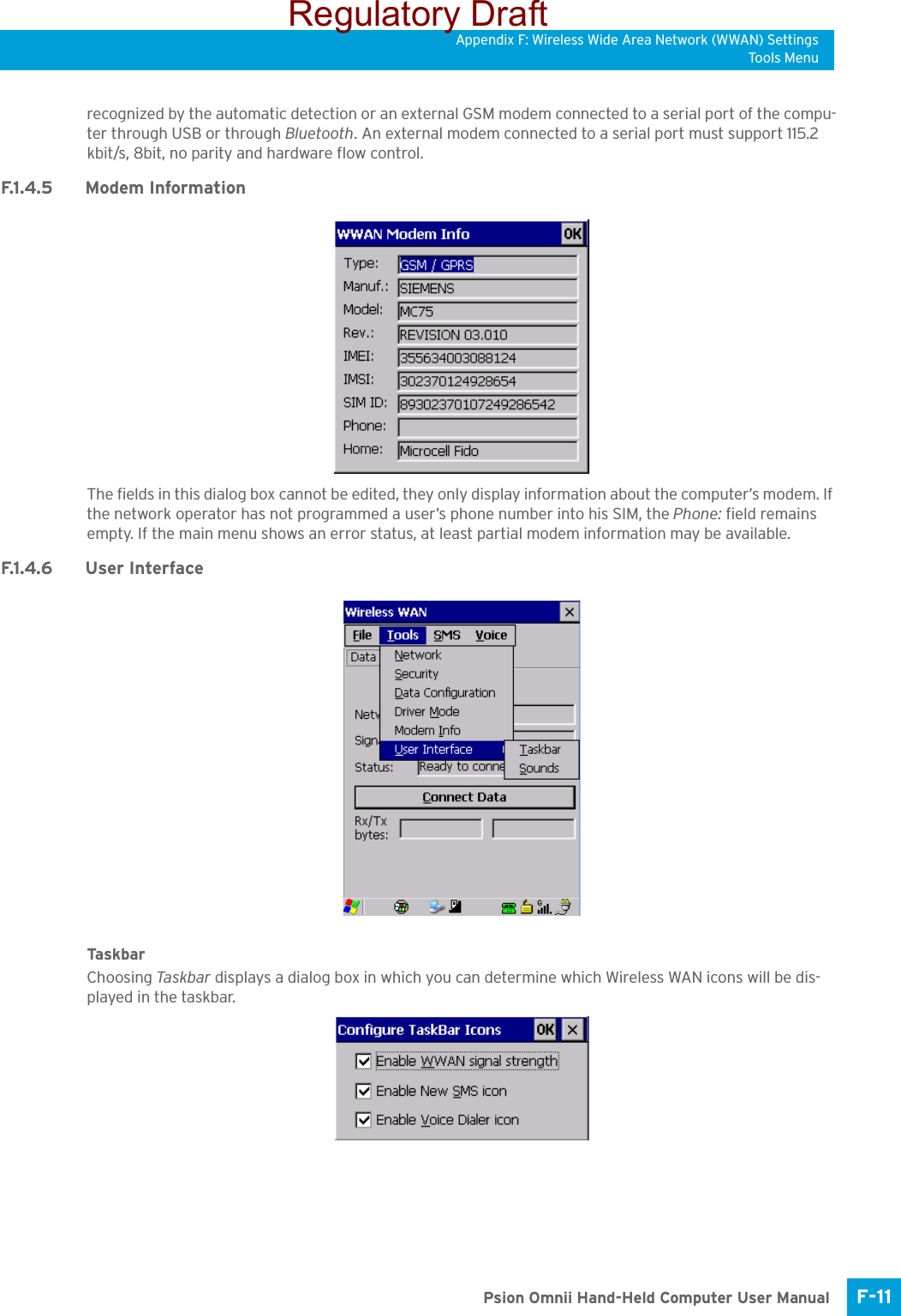 Appendix F: Wireless Wide Area Network (WWAN) SettingsTo ols M e nuF-11 Psion Omnii Hand-Held Computer User Manualrecognized by the automatic detection or an external GSM modem connected to a serial port of the compu-ter through USB or through Bluetooth. An external modem connected to a serial port must support 115.2 kbit/s, 8bit, no parity and hardware flow control.F.1 . 4 . 5 M o d e m  In fo r m a t i o nThe fields in this dialog box cannot be edited, they only display information about the computer’s modem. If the network operator has not programmed a user’s phone number into his SIM, the Phone: field remains empty. If the main menu shows an error status, at least partial modem information may be available.F.1.4.6 User InterfaceTask ba rChoosing Ta sk b a r  displays a dialog box in which you can determine which Wireless WAN icons will be dis-played in the taskbar.Regulatory Draft