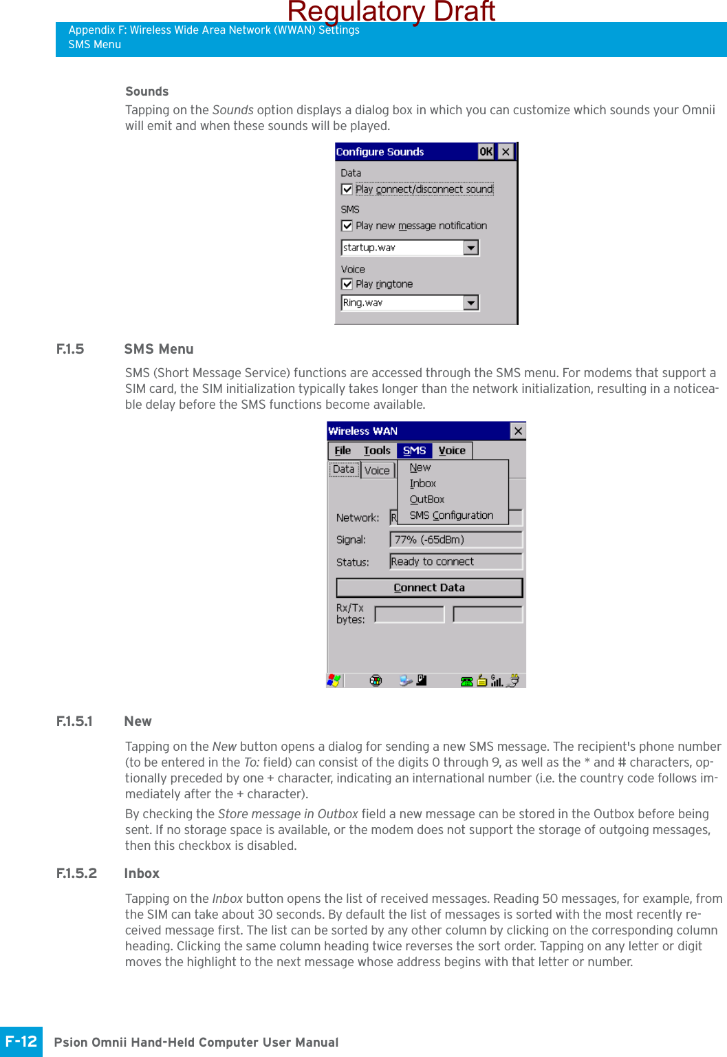 Appendix F: Wireless Wide Area Network (WWAN) SettingsSMS MenuPsion Omnii Hand-Held Computer User ManualF-12 SoundsTapping on the Sounds option displays a dialog box in which you can customize which sounds your Omnii will emit and when these sounds will be played.F.1 . 5 S M S  M e n uSMS (Short Message Service) functions are accessed through the SMS menu. For modems that support a SIM card, the SIM initialization typically takes longer than the network initialization, resulting in a noticea-ble delay before the SMS functions become available. F. 1 . 5 . 1 N e wTapping on the New button opens a dialog for sending a new SMS message. The recipient&apos;s phone number (to be entered in the To : field) can consist of the digits 0 through 9, as well as the * and # characters, op-tionally preceded by one + character, indicating an international number (i.e. the country code follows im-mediately after the + character). By checking the Store message in Outbox field a new message can be stored in the Outbox before being sent. If no storage space is available, or the modem does not support the storage of outgoing messages, then this checkbox is disabled.F.1 . 5 . 2 I n bo xTapping on the Inbox button opens the list of received messages. Reading 50 messages, for example, from the SIM can take about 30 seconds. By default the list of messages is sorted with the most recently re-ceived message first. The list can be sorted by any other column by clicking on the corresponding column heading. Clicking the same column heading twice reverses the sort order. Tapping on any letter or digit moves the highlight to the next message whose address begins with that letter or number. Regulatory Draft