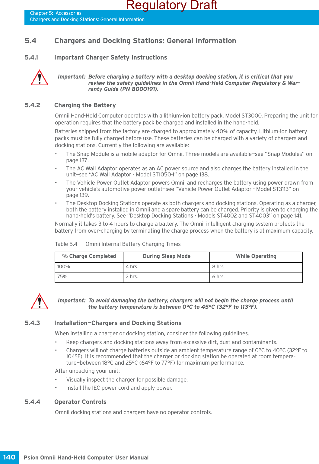 Chapter 5: AccessoriesChargers and Docking Stations: General InformationPsion Omnii Hand-Held Computer User Manual140 5.4 Chargers and Docking Stations: General Information5.4.1 Important Charger Safety Instructions5.4.2 Charging the BatteryOmnii Hand-Held Computer operates with a lithium-ion battery pack, Model ST3000. Preparing the unit for operation requires that the battery pack be charged and installed in the hand-held. Batteries shipped from the factory are charged to approximately 40% of capacity. Lithium-ion battery packs must be fully charged before use. These batteries can be charged with a variety of chargers and docking stations. Currently the following are available:• The Snap Module is a mobile adaptor for Omnii. Three models are available—see “Snap Modules” on page 137.• The AC Wall Adaptor operates as an AC power source and also charges the battery installed in the unit—see “AC Wall Adaptor - Model ST1050-1” on page 138.• The Vehicle Power Outlet Adaptor powers Omnii and recharges the battery using power drawn from your vehicle’s automotive power outlet—see “Vehicle Power Outlet Adaptor - Model ST3113” on page 139.• The Desktop Docking Stations operate as both chargers and docking stations. Operating as a charger, both the battery installed in Omnii and a spare battery can be charged. Priority is given to charging the hand-held&apos;s battery. See “Desktop Docking Stations - Models ST4002 and ST4003” on page 141.Normally it takes 3 to 4 hours to charge a battery. The Omnii intelligent charging system protects the battery from over-charging by terminating the charge process when the battery is at maximum capacity.5.4.3 Installation—Chargers and Docking StationsWhen installing a charger or docking station, consider the following guidelines. • Keep chargers and docking stations away from excessive dirt, dust and contaminants. • Chargers will not charge batteries outside an ambient temperature range of 0°C to 40°C (32°F to 104°F). It is recommended that the charger or docking station be operated at room tempera-ture—between 18°C and 25°C (64°F to 77°F) for maximum performance.After unpacking your unit:• Visually inspect the charger for possible damage. • Install the IEC power cord and apply power. 5.4.4 Operator ControlsOmnii docking stations and chargers have no operator controls. Important: Before charging a battery with a desktop docking station, it is critical that you review the safety guidelines in the Omnii Hand-Held Computer Regulatory &amp; War-ranty Guide (PN 8000191). Table 5.4  Omnii Internal Battery Charging Times% Charge Completed During Sleep Mode While Operating100% 4 hrs. 8 hrs.75% 2 hrs. 6 hrs.Important: To avoid damaging the battery, chargers will not begin the charge process until the battery temperature is between 0°C to 45°C (32°F to 113°F).Regulatory Draft