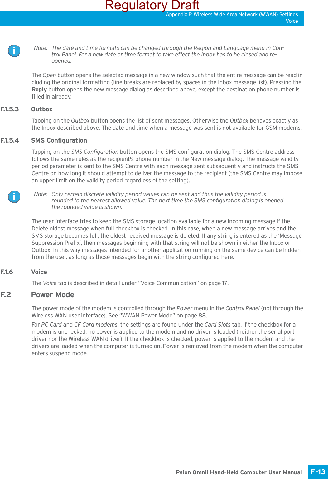 Appendix F: Wireless Wide Area Network (WWAN) SettingsVoiceF-13 Psion Omnii Hand-Held Computer User ManualThe Open button opens the selected message in a new window such that the entire message can be read in-cluding the original formatting (line breaks are replaced by spaces in the Inbox message list). Pressing the Reply button opens the new message dialog as described above, except the destination phone number is filled in already.F.1 . 5 . 3 O u t b o xTapping on the Outbox button opens the list of sent messages. Otherwise the Outbox behaves exactly as the Inbox described above. The date and time when a message was sent is not available for GSM modems.F.1 . 5. 4 S M S  C o n f i g u ra t i o nTapping on the SMS Configuration button opens the SMS configuration dialog. The SMS Centre address follows the same rules as the recipient&apos;s phone number in the New message dialog. The message validity period parameter is sent to the SMS Centre with each message sent subsequently and instructs the SMS Centre on how long it should attempt to deliver the message to the recipient (the SMS Centre may impose an upper limit on the validity period regardless of the setting). The user interface tries to keep the SMS storage location available for a new incoming message if the Delete oldest message when full checkbox is checked. In this case, when a new message arrives and the SMS storage becomes full, the oldest received message is deleted. If any string is entered as the ‘Message Suppression Prefix’, then messages beginning with that string will not be shown in either the Inbox or Outbox. In this way messages intended for another application running on the same device can be hidden from the user, as long as those messages begin with the string configured here.F.1 . 6 Vo i c eThe Voice tab is described in detail under “Voice Communication” on page 17.F. 2 Po w e r  M o d eThe power mode of the modem is controlled through the Power menu in the Control Panel (not through the Wireless WAN user interface). See “WWAN Power Mode” on page 88.For PC Card and CF Card modems, the settings are found under the Card Slots tab. If the checkbox for a modem is unchecked, no power is applied to the modem and no driver is loaded (neither the serial port driver nor the Wireless WAN driver). If the checkbox is checked, power is applied to the modem and the drivers are loaded when the computer is turned on. Power is removed from the modem when the computer enters suspend mode.Note: The date and time formats can be changed through the Region and Language menu in Con-trol Panel. For a new date or time format to take effect the Inbox has to be closed and re-opened.Note: Only certain discrete validity period values can be sent and thus the validity period is rounded to the nearest allowed value. The next time the SMS configuration dialog is opened the rounded value is shown. Regulatory Draft
