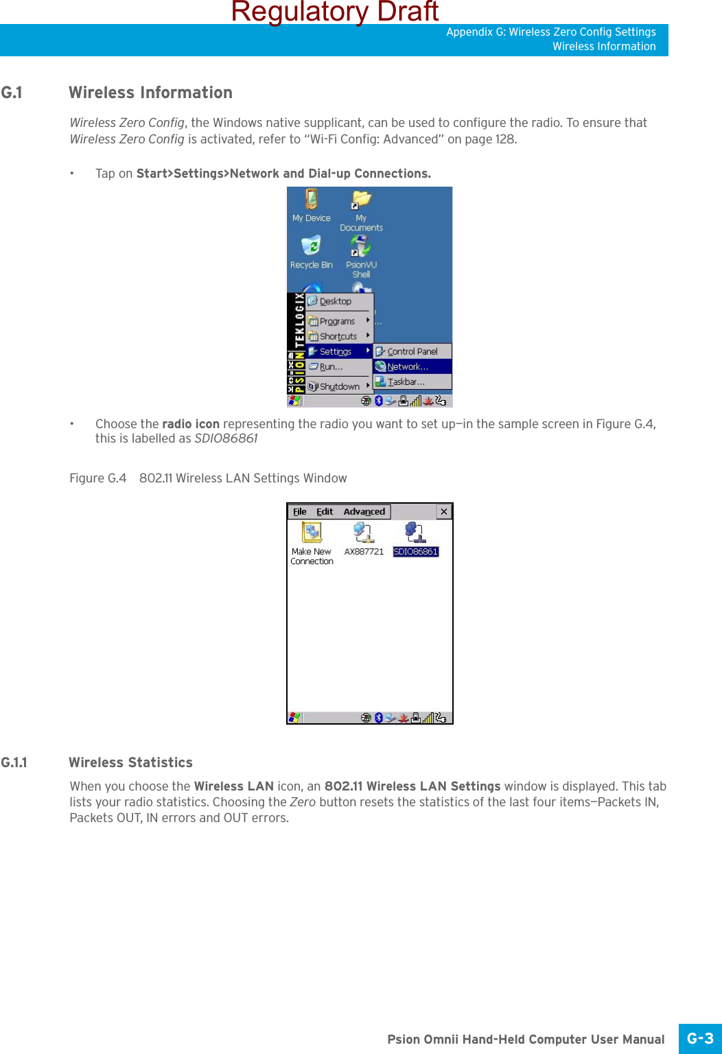 Appendix G: Wireless Zero Config SettingsWireless InformationG-3 Psion Omnii Hand-Held Computer User ManualG.1 Wireless InformationWireless Zero Config, the Windows native supplicant, can be used to configure the radio. To ensure that Wireless Zero Config is activated, refer to “Wi-Fi Config: Advanced” on page 128.•Tap on Start&gt;Settings&gt;Network and Dial-up Connections. • Choose the radio icon representing the radio you want to set up—in the sample screen in Figure G.4, this is labelled as SDIO86861Figure G.4  802.11 Wireless LAN Settings WindowG.1.1 Wireless Statistics When you choose the Wireless LAN icon, an 802.11 Wireless LAN Settings window is displayed. This tab lists your radio statistics. Choosing the Zero button resets the statistics of the last four items—Packets IN, Packets OUT, IN errors and OUT errors.Regulatory Draft