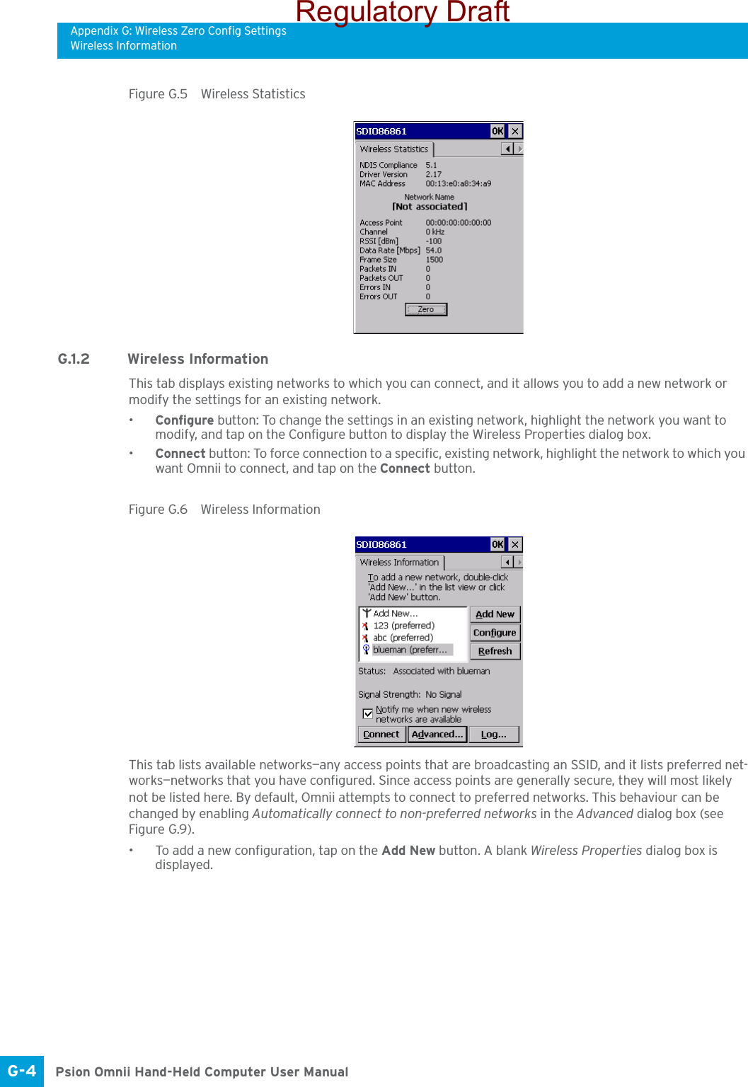 Appendix G: Wireless Zero Config SettingsWireless InformationPsion Omnii Hand-Held Computer User ManualG-4 Figure G.5  Wireless StatisticsG.1.2 Wireless Information This tab displays existing networks to which you can connect, and it allows you to add a new network or modify the settings for an existing network.•Configure button: To change the settings in an existing network, highlight the network you want to modify, and tap on the Configure button to display the Wireless Properties dialog box.•Connect button: To force connection to a specific, existing network, highlight the network to which you want Omnii to connect, and tap on the Connect button.Figure G.6  Wireless Information This tab lists available networks—any access points that are broadcasting an SSID, and it lists preferred net-works—networks that you have configured. Since access points are generally secure, they will most likely not be listed here. By default, Omnii attempts to connect to preferred networks. This behaviour can be changed by enabling Automatically connect to non-preferred networks in the Advanced dialog box (see Figure G.9).• To add a new configuration, tap on the Add New button. A blank Wireless Properties dialog box is displayed.Regulatory Draft