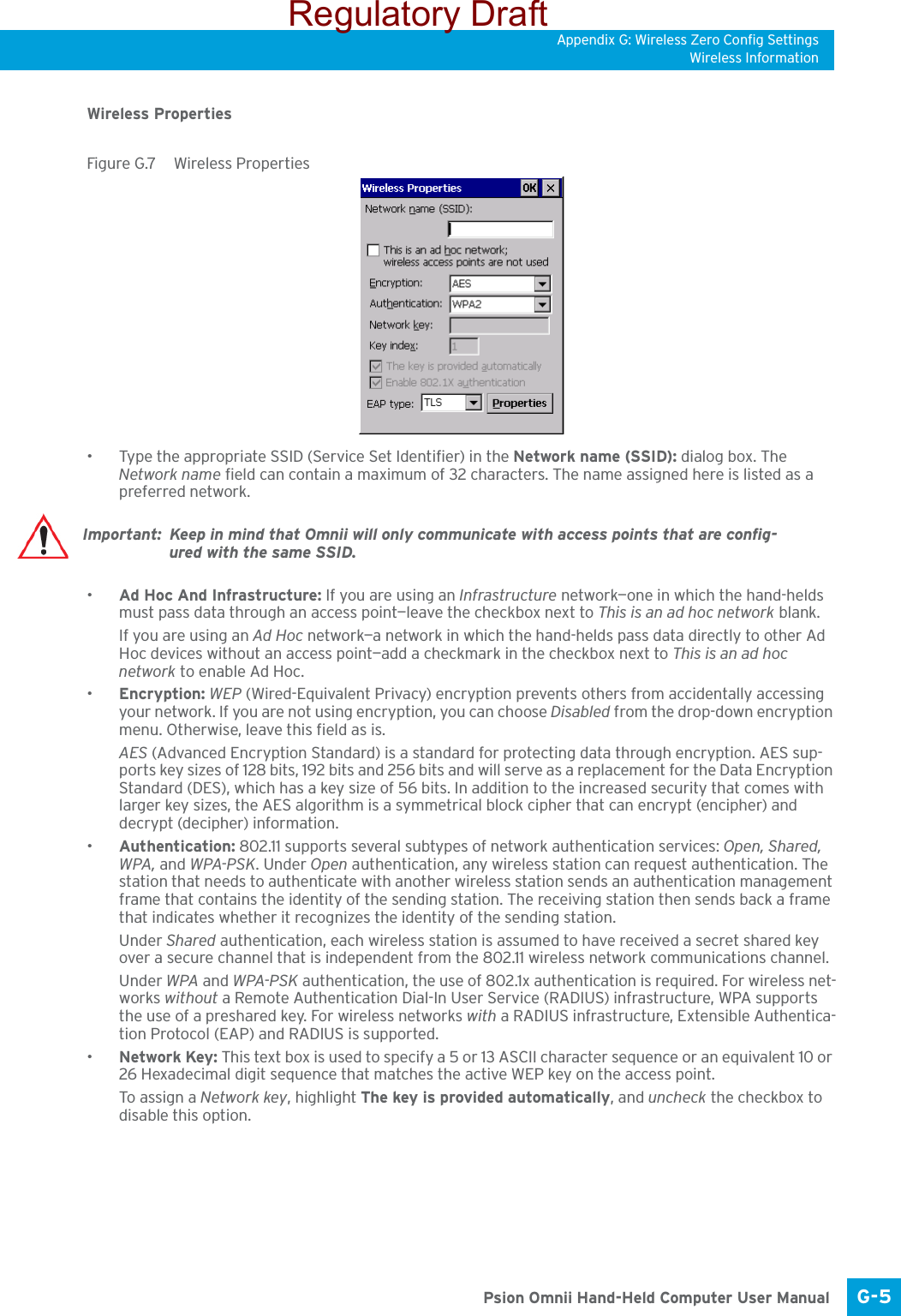 Appendix G: Wireless Zero Config SettingsWireless InformationG-5 Psion Omnii Hand-Held Computer User ManualWireless PropertiesFigure G.7  Wireless Properties• Type the appropriate SSID (Service Set Identifier) in the Network name (SSID): dialog box. The Network name field can contain a maximum of 32 characters. The name assigned here is listed as a preferred network.•Ad Hoc And Infrastructure: If you are using an Infrastructure network—one in which the hand-helds must pass data through an access point—leave the checkbox next to This is an ad hoc network blank.If you are using an Ad Hoc network—a network in which the hand-helds pass data directly to other Ad Hoc devices without an access point—add a checkmark in the checkbox next to This is an ad hoc network to enable Ad Hoc.•Encryption: WEP (Wired-Equivalent Privacy) encryption prevents others from accidentally accessing your network. If you are not using encryption, you can choose Disabled from the drop-down encryption menu. Otherwise, leave this field as is.AES (Advanced Encryption Standard) is a standard for protecting data through encryption. AES sup-ports key sizes of 128 bits, 192 bits and 256 bits and will serve as a replacement for the Data Encryption Standard (DES), which has a key size of 56 bits. In addition to the increased security that comes with larger key sizes, the AES algorithm is a symmetrical block cipher that can encrypt (encipher) and decrypt (decipher) information.•Authentication: 802.11 supports several subtypes of network authentication services: Open, Shared, WPA, and WPA-PSK. Under Open authentication, any wireless station can request authentication. The station that needs to authenticate with another wireless station sends an authentication management frame that contains the identity of the sending station. The receiving station then sends back a frame that indicates whether it recognizes the identity of the sending station. Under Shared authentication, each wireless station is assumed to have received a secret shared key over a secure channel that is independent from the 802.11 wireless network communications channel.Under WPA and WPA-PSK authentication, the use of 802.1x authentication is required. For wireless net-works without a Remote Authentication Dial-In User Service (RADIUS) infrastructure, WPA supports the use of a preshared key. For wireless networks with a RADIUS infrastructure, Extensible Authentica-tion Protocol (EAP) and RADIUS is supported.•Network Key: This text box is used to specify a 5 or 13 ASCII character sequence or an equivalent 10 or 26 Hexadecimal digit sequence that matches the active WEP key on the access point.To assign a Network key, highlight The key is provided automatically, and uncheck the checkbox to disable this option.Important: Keep in mind that Omnii will only communicate with access points that are config-ured with the same SSID.Regulatory Draft