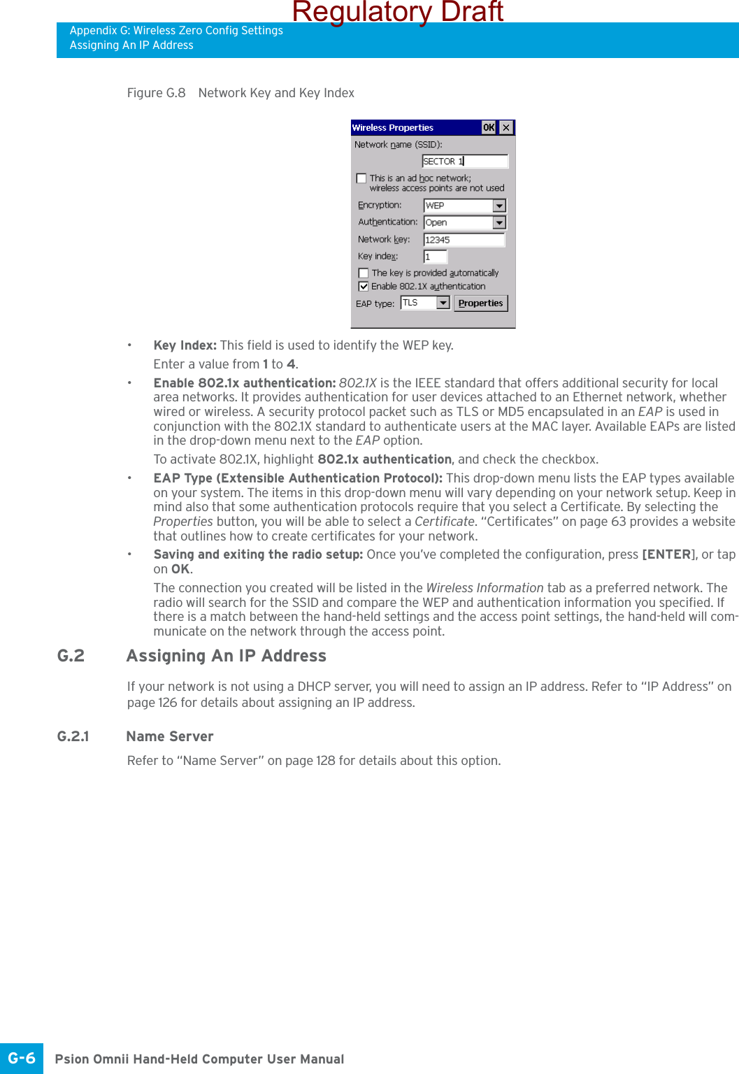 Appendix G: Wireless Zero Config SettingsAssigning An IP AddressPsion Omnii Hand-Held Computer User ManualG-6 Figure G.8  Network Key and Key Index•Key Index: This field is used to identify the WEP key. Enter a value from 1 to 4.•Enable 802.1x authentication: 802.1X is the IEEE standard that offers additional security for local area networks. It provides authentication for user devices attached to an Ethernet network, whether wired or wireless. A security protocol packet such as TLS or MD5 encapsulated in an EAP is used in conjunction with the 802.1X standard to authenticate users at the MAC layer. Available EAPs are listed in the drop-down menu next to the EAP option.To activate 802.1X, highlight 802.1x authentication, and check the checkbox.•EAP Type (Extensible Authentication Protocol): This drop-down menu lists the EAP types available on your system. The items in this drop-down menu will vary depending on your network setup. Keep in mind also that some authentication protocols require that you select a Certificate. By selecting the Properties button, you will be able to select a Certificate. “Certificates” on page 63 provides a website that outlines how to create certificates for your network.•Saving and exiting the radio setup: Once you’ve completed the configuration, press [ENTER], or tap on OK.The connection you created will be listed in the Wireless Information tab as a preferred network. The radio will search for the SSID and compare the WEP and authentication information you specified. If there is a match between the hand-held settings and the access point settings, the hand-held will com-municate on the network through the access point.G.2 Assigning An IP AddressIf your network is not using a DHCP server, you will need to assign an IP address. Refer to “IP Address” on page 126 for details about assigning an IP address. G.2.1 Name ServerRefer to “Name Server” on page 128 for details about this option.Regulatory Draft