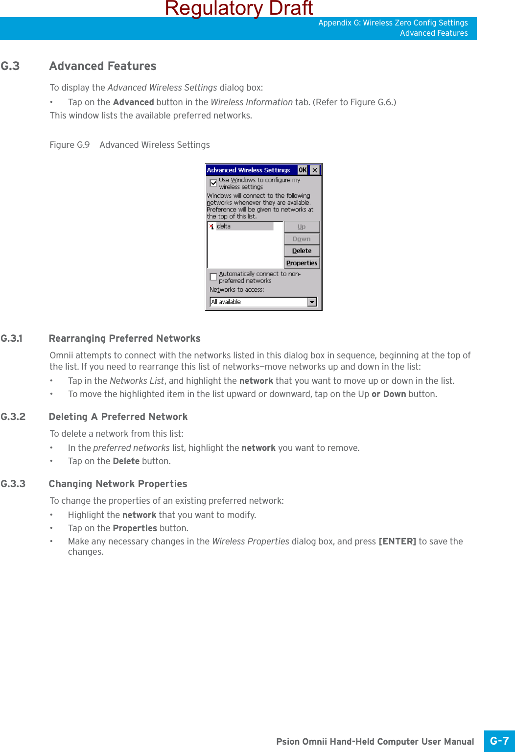 Appendix G: Wireless Zero Config SettingsAdvanced FeaturesG-7 Psion Omnii Hand-Held Computer User ManualG.3 Advanced FeaturesTo displ ay the Advanced Wireless Settings dialog box:•Tap on the Advanced button in the Wireless Information tab. (Refer to Figure G.6.) This window lists the available preferred networks.Figure G.9  Advanced Wireless SettingsG.3.1 Rearranging Preferred NetworksOmnii attempts to connect with the networks listed in this dialog box in sequence, beginning at the top of the list. If you need to rearrange this list of networks—move networks up and down in the list:• Tap in the Networks List, and highlight the network that you want to move up or down in the list.• To move the highlighted item in the list upward or downward, tap on the Up or Down button.G.3.2 Deleting A Preferred NetworkTo delete a network from this list:•In the preferred networks list, highlight the network you want to remove.•Tap on the Delete button.G.3.3 Changing Network PropertiesTo change the properties of an existing preferred network:• Highlight the network that you want to modify.•Tap on the Properties button.• Make any necessary changes in the Wireless Properties dialog box, and press [ENTER] to save the changes.Regulatory Draft
