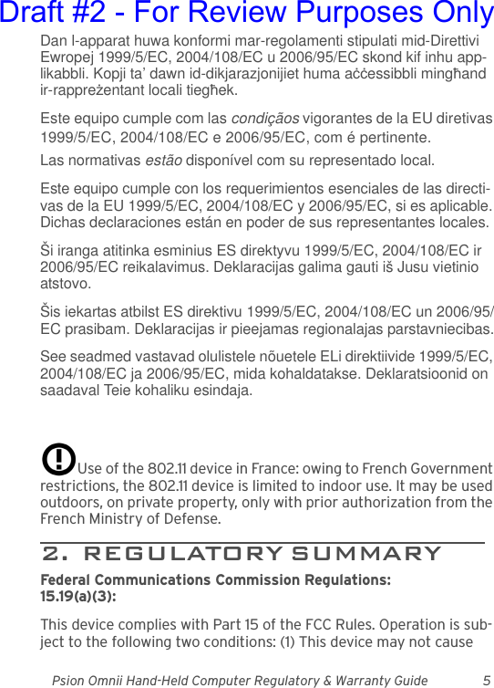 Psion Omnii Hand-Held Computer Regulatory &amp; Warranty Guide 5Dan l-apparat huwa konformi mar-regolamenti stipulati mid-Direttivi Ewropej 1999/5/EC, 2004/108/EC u 2006/95/EC skond kif inhu app-likabbli. Kopji ta’ dawn id-dikjarazjonijiet huma aċċessibbli mingħand ir-rappreżentant locali tiegħek.Este equipo cumple com las condiçãos vigorantes de la EU diretivas 1999/5/EC, 2004/108/EC e 2006/95/EC, com é pertinente.Las normativas estão disponível com su representado local.Este equipo cumple con los requerimientos esenciales de las directi-vas de la EU 1999/5/EC, 2004/108/EC y 2006/95/EC, si es aplicable. Dichas declaraciones están en poder de sus representantes locales.Ši iranga atitinka esminius ES direktyvu 1999/5/EC, 2004/108/EC ir 2006/95/EC reikalavimus. Deklaracijas galima gauti iš Jusu vietinio atstovo.Šis iekartas atbilst ES direktivu 1999/5/EC, 2004/108/EC un 2006/95/EC prasibam. Deklaracijas ir pieejamas regionalajas parstavniecibas.See seadmed vastavad olulistele nõuetele ELi direktiivide 1999/5/EC, 2004/108/EC ja 2006/95/EC, mida kohaldatakse. Deklaratsioonid on saadaval Teie kohaliku esindaja.Use of the 802.11 device in France: owing to French Government restrictions, the 802.11 device is limited to indoor use. It may be used outdoors, on private property, only with prior authorization from the French Ministry of Defense. 2.  REGULATORY SUMMARY       Federal Communications Commission Regulations:15.19(a)(3):This device complies with Part 15 of the FCC Rules. Operation is sub-ject to the following two conditions: (1) This device may not cause Draft #2 - For Review Purposes Only