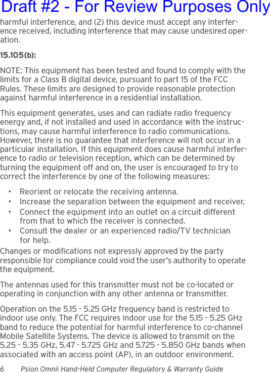 6 Psion Omnii Hand-Held Computer Regulatory &amp; Warranty Guideharmful interference, and (2) this device must accept any interfer-ence received, including interference that may cause undesired oper-ation.15.105(b):NOTE: This equipment has been tested and found to comply with the limits for a Class B digital device, pursuant to part 15 of the FCC Rules. These limits are designed to provide reasonable protection against harmful interference in a residential installation.This equipment generates, uses and can radiate radio frequency energy and, if not installed and used in accordance with the instruc-tions, may cause harmful interference to radio communications. However, there is no guarantee that interference will not occur in a particular installation. If this equipment does cause harmful interfer-ence to radio or television reception, which can be determined by turning the equipment off and on, the user is encouraged to try to correct the interference by one of the following measures:• Reorient or relocate the receiving antenna.• Increase the separation between the equipment and receiver.• Connect the equipment into an outlet on a circuit different from that to which the receiver is connected.• Consult the dealer or an experienced radio/TV technician for help.Changes or modifications not expressly approved by the party responsible for compliance could void the user’s authority to operate the equipment.The antennas used for this transmitter must not be co-located or operating in conjunction with any other antenna or transmitter.Operation on the 5.15 - 5.25 GHz frequency band is restricted to indoor use only. The FCC requires indoor use for the 5.15 - 5.25 GHz band to reduce the potential for harmful interference to co-channel Mobile Satellite Systems. The device is allowed to transmit on the 5.25 - 5.35 GHz, 5.47 - 5.725 GHz and 5.725 - 5.850 GHz bands when associated with an access point (AP), in an outdoor environment.Draft #2 - For Review Purposes Only