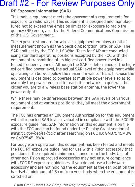 Psion Omnii Hand-Held Computer Regulatory &amp; Warranty Guide 7RF Exposure Information (SAR)This mobile equipment meets the government’s requirements for exposure to radio waves. This equipment is designed and manufac-tured not to exceed the emission limits for exposure to radio fre-quency (RF) energy set by the Federal Communications Commission of the U.S. Government.The exposure standard for wireless equipment employs a unit of measurement known as the Specific Absorption Rate, or SAR. The SAR limit set by the FCC is 1.6 W/kg. Tests for SAR are conducted using standard operating positions accepted by the FCC with the equipment transmitting at its highest certified power level in all tested frequency bands. Although the SAR is determined at the high-est certified power level, the actual SAR level of the equipment while operating can be well below the maximum value. This is because the equipment is designed to operate at multiple power levels so as to use only the power required to reach the network. In general, the closer you are to a wireless base station antenna, the lower the power output.While there may be differences between the SAR levels of various equipment and at various positions, they all meet the government requirement.The FCC has granted an Equipment Authorization for this equipment with all reported SAR levels evaluated in compliance with the FCC RF exposure guidelines. SAR information on this equipment is on file with the FCC and can be found under the Display Grant section of www.fcc.gov/oet/ea/fccid after searching on FCC ID: GM37545MBW or GM37545LBWA.For body worn operation, this equipment has been tested and meets the FCC RF exposure guidelines for use with a Psion accessory that positions it the required minimum distance from the body. Use of other non-Psion approved accessories may not ensure compliance with FCC RF exposure guidelines. If you do not use a body-worn accessory and are not holding the equipment at the ear, position the handset a minimum of 1.5 cm from your body when the equipment is switched on.Draft #2 - For Review Purposes Only