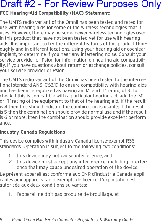 8 Psion Omnii Hand-Held Computer Regulatory &amp; Warranty GuideFCC Hearing-Aid Compatibility (HAC) Statement:The UMTS radio variant of the Omnii has been tested and rated for use with hearing aids for some of the wireless technologies that it uses. However, there may be some newer wireless technologies used in this product that have not been tested yet for use with hearing aids. It is important to try the different features of this product thor-oughly and in different locations, using your hearing aid or cochlear implant, to determine if you hear any interfering noise. Consult your service provider or Psion for information on hearing aid compatibil-ity. If you have questions about return or exchange policies, consult your service provider or Psion.The UMTS radio variant of the Omnii has been tested to the interna-tional standard ANSI C63.19 to ensure compatibility with hearing-aids and has been categorized as having an ‘M’ and ‘T’ rating of 3. To check if this is compatible with a particular hearing aid, add the ‘M’ or ‘T’ rating of the equipment to that of the hearing aid. If the result is 4 then this should indicate the combination is usable; if the result is 5 then the combination should provide normal use and if the result is 6 or more, then the combination should provide excellent perform-ance.Industry Canada RegulationsThis device complies with Industry Canada license-exempt RSS standards. Operation is subject to the following two conditions:1. this device may not cause interference, and2. this device must accept any interference, including interfer-ence that may cause undesired operation of the device.Le présent appareil est conforme aux CNR d’Industrie Canada appli-cables aux appareils radio exempts de licence. L’exploitation est autorisée aux deux conditions suivantes:1. l’appareil ne doit pas produire de brouillage, etDraft #2 - For Review Purposes Only