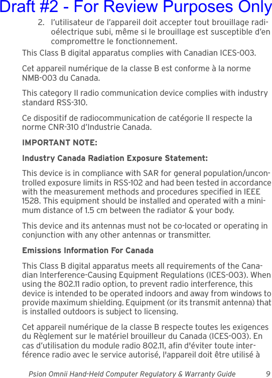 Psion Omnii Hand-Held Computer Regulatory &amp; Warranty Guide 92. l’utilisateur de l’appareil doit accepter tout brouillage radi-oélectrique subi, même si le brouillage est susceptible d’en compromettre le fonctionnement.This Class B digital apparatus complies with Canadian ICES-003.Cet appareil numérique de la classe B est conforme à la norme NMB-003 du Canada.This category II radio communication device complies with industry standard RSS-310.Ce dispositif de radiocommunication de catégorie II respecte la norme CNR-310 d’Industrie Canada.IMPORTANT NOTE:Industry Canada Radiation Exposure Statement:This device is in compliance with SAR for general population/uncon-trolled exposure limits in RSS-102 and had been tested in accordance with the measurement methods and procedures specified in IEEE 1528. This equipment should be installed and operated with a mini-mum distance of 1.5 cm between the radiator &amp; your body.This device and its antennas must not be co-located or operating in conjunction with any other antennas or transmitter.Emissions Information For CanadaThis Class B digital apparatus meets all requirements of the Cana-dian Interference-Causing Equipment Regulations (ICES-003). When using the 802.11 radio option, to prevent radio interference, this device is intended to be operated indoors and away from windows to provide maximum shielding. Equipment (or its transmit antenna) that is installed outdoors is subject to licensing.Cet appareil numérique de la classe B respecte toutes les exigences du Règlement sur le matériel brouilleur du Canada (ICES-003). En cas d’utilisation du module radio 802.11, afin d&apos;éviter toute inter-férence radio avec le service autorisé, l&apos;appareil doit être utilisé à Draft #2 - For Review Purposes Only