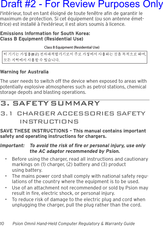 10 Psion Omnii Hand-Held Computer Regulatory &amp; Warranty Guidel&apos;intérieur, tout en tant éloigné de toute fenêtre afin de garantir le maximum de protection. Si cet équipement (ou son antenne émet-trice) est installé à l&apos;extérieur, il est alors soumis à licence.Emissions Information for South Korea:Class B Equipment (Residential Use)Warning for AustraliaThe user needs to switch off the device when exposed to areas with potentially explosive atmospheres such as petrol stations, chemical storage depots and blasting operations.3 .   SA F E T Y  S U M MAR Y                                         3.1  CHARGER ACCESSORIES SAFETY INSTRUCTIONSSAVE THESE INSTRUCTIONS – This manual contains important safety and operating instructions for chargers.Important: To avoid the risk of fire or personal injury, use only the AC adaptor recommended by Psion.• Before using the charger, read all instructions and cautionary markings on (1) charger, (2) battery and (3) product using battery.• The mains power cord shall comply with national safety regu-lations of the country where the equipment is to be used.• Use of an attachment not recommended or sold by Psion may result in fire, electric shock, or personal injury.• To reduce risk of damage to the electric plug and cord when unplugging the charger, pull the plug rather than the cord.Class B Equipment (Residential Use)Draft #2 - For Review Purposes Only