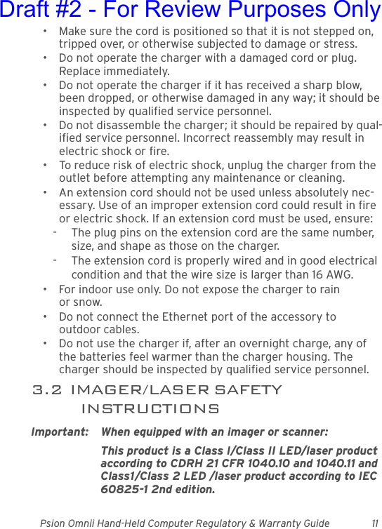 Psion Omnii Hand-Held Computer Regulatory &amp; Warranty Guide 11• Make sure the cord is positioned so that it is not stepped on, tripped over, or otherwise subjected to damage or stress.• Do not operate the charger with a damaged cord or plug. Replace immediately.• Do not operate the charger if it has received a sharp blow, been dropped, or otherwise damaged in any way; it should be inspected by qualified service personnel.• Do not disassemble the charger; it should be repaired by qual-ified service personnel. Incorrect reassembly may result in electric shock or fire.• To reduce risk of electric shock, unplug the charger from the outlet before attempting any maintenance or cleaning.• An extension cord should not be used unless absolutely nec-essary. Use of an improper extension cord could result in fire or electric shock. If an extension cord must be used, ensure:-  The plug pins on the extension cord are the same number, size, and shape as those on the charger.-  The extension cord is properly wired and in good electrical condition and that the wire size is larger than 16 AWG.• For indoor use only. Do not expose the charger to rain or snow.• Do not connect the Ethernet port of the accessory to outdoor cables.• Do not use the charger if, after an overnight charge, any of the batteries feel warmer than the charger housing. The charger should be inspected by qualified service personnel.3.2  IMAGER/LASER SAFETY INSTRUCTIONSImportant: When equipped with an imager or scanner:This product is a Class I/Class II LED/laser product according to CDRH 21 CFR 1040.10 and 1040.11 and Class1/Class 2 LED /laser product according to IEC 60825-1 2nd edition.Draft #2 - For Review Purposes Only