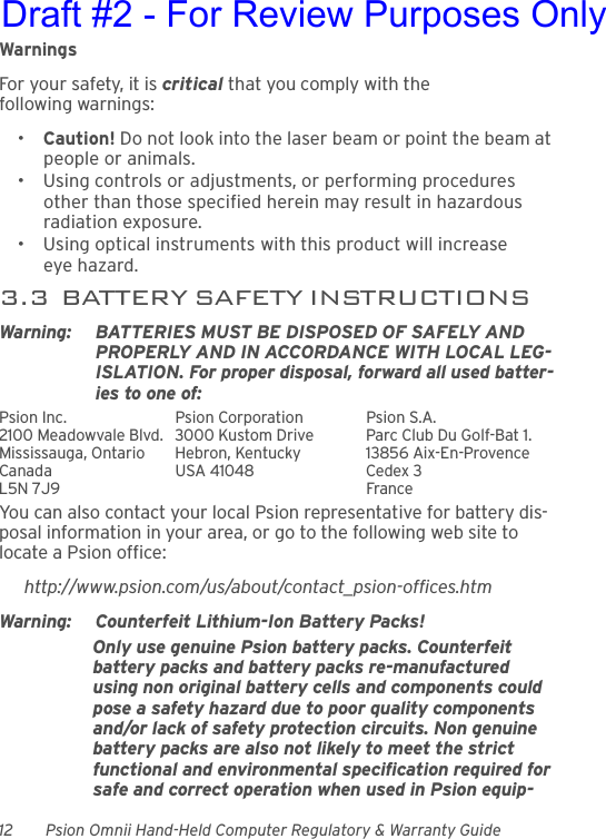 12 Psion Omnii Hand-Held Computer Regulatory &amp; Warranty GuideWarningsFor your safety, it is critical that you comply with the following warnings:•Caution! Do not look into the laser beam or point the beam at people or animals.• Using controls or adjustments, or performing procedures other than those specified herein may result in hazardous radiation exposure.• Using optical instruments with this product will increase eye hazard.3.3  BATTERY SAFETY INSTRUCTIONSWarning: BATTERIES MUST BE DISPOSED OF SAFELY AND PROPERLY AND IN ACCORDANCE WITH LOCAL LEG-ISLATION. For proper disposal, forward all used batter-ies to one of:Psion Inc.  Psion Corporation Psion S.A.2100 Meadowvale Blvd.  3000 Kustom Drive Parc Club Du Golf-Bat 1.Mississauga, Ontario  Hebron, Kentucky 13856 Aix-En-ProvenceCanada USA 41048 Cedex 3L5N 7J9  FranceYou can also contact your local Psion representative for battery dis-posal information in your area, or go to the following web site to locate a Psion office:http://www.psion.com/us/about/contact_psion-offices.htmWarning: Counterfeit Lithium-Ion Battery Packs!Only use genuine Psion battery packs. Counterfeit battery packs and battery packs re-manufactured using non original battery cells and components could pose a safety hazard due to poor quality components and/or lack of safety protection circuits. Non genuine battery packs are also not likely to meet the strict functional and environmental specification required for safe and correct operation when used in Psion equip-Draft #2 - For Review Purposes Only