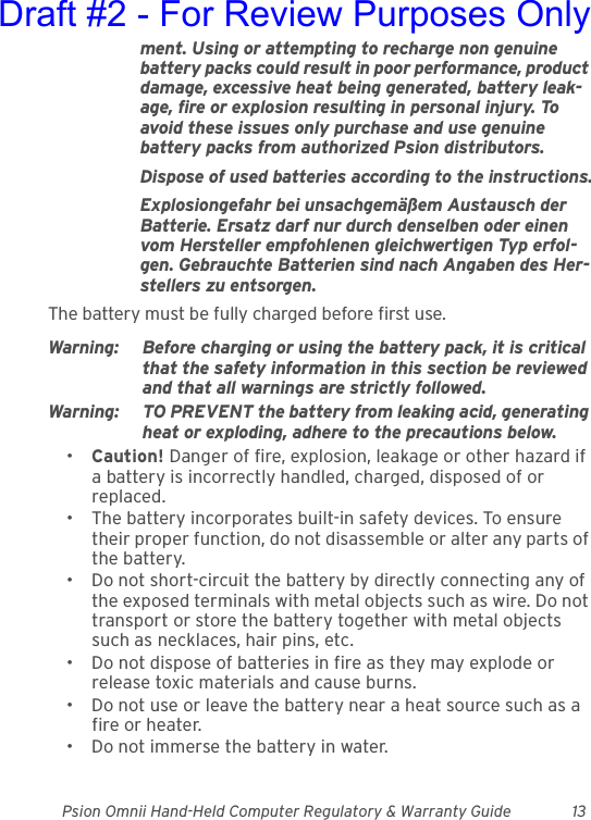 Psion Omnii Hand-Held Computer Regulatory &amp; Warranty Guide 13ment. Using or attempting to recharge non genuine battery packs could result in poor performance, product damage, excessive heat being generated, battery leak-age, fire or explosion resulting in personal injury. To avoid these issues only purchase and use genuine battery packs from authorized Psion distributors.Dispose of used batteries according to the instructions.Explosiongefahr bei unsachgemäßem Austausch der Batterie. Ersatz darf nur durch denselben oder einen vom Hersteller empfohlenen gleichwertigen Typ erfol-gen. Gebrauchte Batterien sind nach Angaben des Her-stellers zu entsorgen.The battery must be fully charged before first use.Warning: Before charging or using the battery pack, it is critical that the safety information in this section be reviewed and that all warnings are strictly followed.Warning: TO PREVENT the battery from leaking acid, generating heat or exploding, adhere to the precautions below.•Caution! Danger of fire, explosion, leakage or other hazard if a battery is incorrectly handled, charged, disposed of or replaced.• The battery incorporates built-in safety devices. To ensure their proper function, do not disassemble or alter any parts of the battery.• Do not short-circuit the battery by directly connecting any of the exposed terminals with metal objects such as wire. Do not transport or store the battery together with metal objects such as necklaces, hair pins, etc.• Do not dispose of batteries in fire as they may explode or release toxic materials and cause burns.• Do not use or leave the battery near a heat source such as a fire or heater.• Do not immerse the battery in water.Draft #2 - For Review Purposes Only