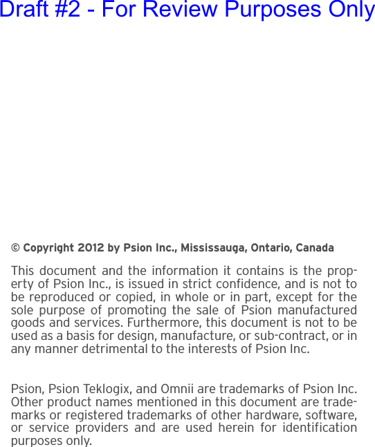 © Copyright 2012 by Psion Inc., Mississauga, Ontario, CanadaThis document and the information it contains is the prop-erty of Psion Inc., is issued in strict confidence, and is not tobe reproduced or copied, in whole or in part, except for thesole purpose of promoting the sale of Psion manufacturedgoods and services. Furthermore, this document is not to beused as a basis for design, manufacture, or sub-contract, or inany manner detrimental to the interests of Psion Inc.Psion, Psion Teklogix, and Omnii are trademarks of Psion Inc.Other product names mentioned in this document are trade-marks or registered trademarks of other hardware, software,or service providers and are used herein for identificationpurposes only.Draft #2 - For Review Purposes Only