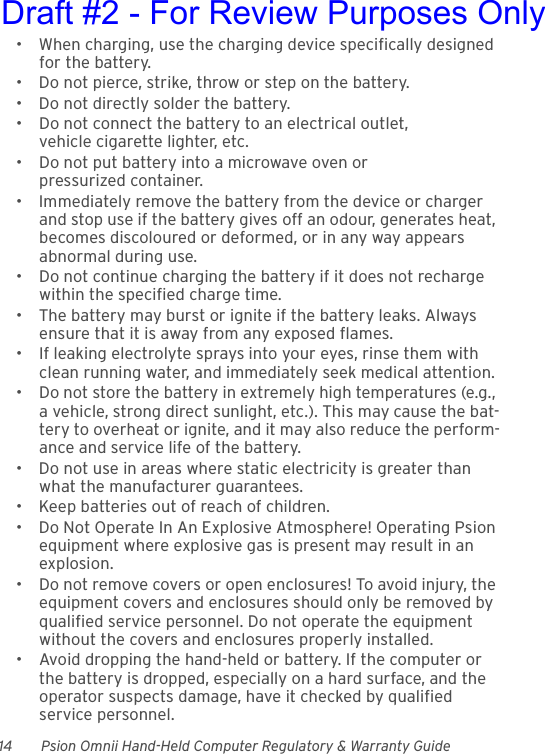 14 Psion Omnii Hand-Held Computer Regulatory &amp; Warranty Guide• When charging, use the charging device specifically designed for the battery.• Do not pierce, strike, throw or step on the battery.• Do not directly solder the battery.• Do not connect the battery to an electrical outlet, vehicle cigarette lighter, etc.• Do not put battery into a microwave oven or pressurized container.• Immediately remove the battery from the device or charger and stop use if the battery gives off an odour, generates heat, becomes discoloured or deformed, or in any way appears abnormal during use.• Do not continue charging the battery if it does not recharge within the specified charge time.• The battery may burst or ignite if the battery leaks. Always ensure that it is away from any exposed flames. • If leaking electrolyte sprays into your eyes, rinse them with clean running water, and immediately seek medical attention.• Do not store the battery in extremely high temperatures (e.g., a vehicle, strong direct sunlight, etc.). This may cause the bat-tery to overheat or ignite, and it may also reduce the perform-ance and service life of the battery.• Do not use in areas where static electricity is greater than what the manufacturer guarantees.• Keep batteries out of reach of children.• Do Not Operate In An Explosive Atmosphere! Operating Psion equipment where explosive gas is present may result in an explosion.• Do not remove covers or open enclosures! To avoid injury, the equipment covers and enclosures should only be removed by qualified service personnel. Do not operate the equipment without the covers and enclosures properly installed.• Avoid dropping the hand-held or battery. If the computer or the battery is dropped, especially on a hard surface, and the operator suspects damage, have it checked by qualified service personnel.Draft #2 - For Review Purposes Only