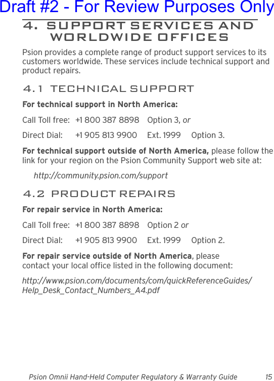 Psion Omnii Hand-Held Computer Regulatory &amp; Warranty Guide 154.  SUPPORT SERVICES AND WORLDWIDE OFFICESPsion provides a complete range of product support services to its customers worldwide. These services include technical support and product repairs.4.1  TECHNICAL SUPPORTFor technical support in North America:Call Toll free: +1 800 387 8898 Option 3, or Direct Dial: +1 905 813 9900 Ext. 1999 Option 3.For technical support outside of North America, please follow the link for your region on the Psion Community Support web site at:http://community.psion.com/support4.2  PRODUCT REPAIRSFor repair service in North America:Call Toll free: +1 800 387 8898 Option 2 or Direct Dial: +1 905 813 9900 Ext. 1999 Option 2.For repair service outside of North America, please contact your local office listed in the following document:http://www.psion.com/documents/com/quickReferenceGuides/Help_Desk_Contact_Numbers_A4.pdfDraft #2 - For Review Purposes Only