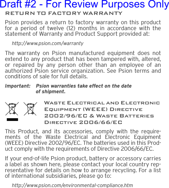 RETURN TO FACTORY WARRANTYPsion provides a return to factory warranty on this productfor a period of twelve (12) months in accordance with thestatement of Warranty and Product Support provided at:http://www.psion.com/warrantyThe warranty on Psion manufactured equipment does notextend to any product that has been tampered with, altered,or repaired by any person other than an employee of anauthorized Psion service organization. See Psion terms andconditions of sale for full details.Important: Psion warranties take effect on the date of shipment.Waste Electrical and Electronic Equipment (WEEE) Directive 2002/96/EC &amp; Waste Batteries Directive 2006/66/ECThis Product, and its accessories, comply with the require-ments of the Waste Electrical and Electronic Equipment(WEEE) Directive 2002/96/EC. The batteries used in this Prod-uct comply with the requirements of Directive 2006/66/EC.If your end-of-life Psion product, battery or accessory carriesa label as shown here, please contact your local country rep-resentative for details on how to arrange recycling. For a listof international subsidiaries, please go to:http://www.psion.com/environmental-compliance.htmDraft #2 - For Review Purposes Only