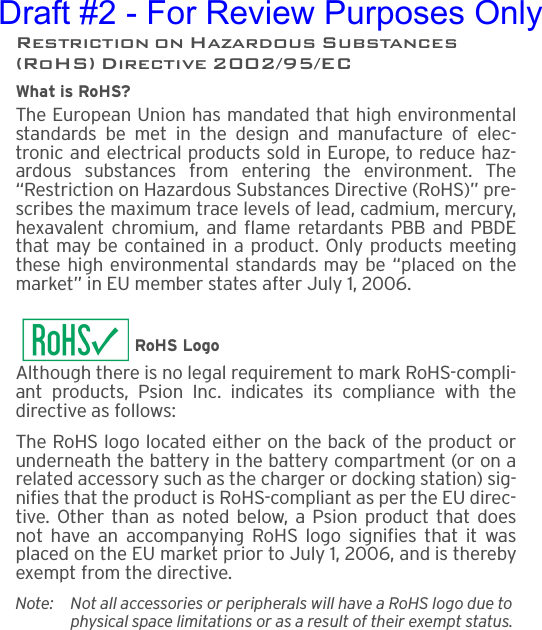 Restriction on Hazardous Substances (RoHS) Directive 2002/95/ECWhat is RoHS?The European Union has mandated that high environmentalstandards be met in the design and manufacture of elec-tronic and electrical products sold in Europe, to reduce haz-ardous substances from entering the environment. The“Restriction on Hazardous Substances Directive (RoHS)” pre-scribes the maximum trace levels of lead, cadmium, mercury,hexavalent chromium, and flame retardants PBB and PBDEthat may be contained in a product. Only products meetingthese high environmental standards may be “placed on themarket” in EU member states after July 1, 2006.RoHS LogoAlthough there is no legal requirement to mark RoHS-compli-ant products, Psion Inc. indicates its compliance with thedirective as follows: The RoHS logo located either on the back of the product orunderneath the battery in the battery compartment (or on arelated accessory such as the charger or docking station) sig-nifies that the product is RoHS-compliant as per the EU direc-tive. Other than as noted below, a Psion product that doesnot have an accompanying RoHS logo signifies that it wasplaced on the EU market prior to July 1, 2006, and is therebyexempt from the directive.Note: Not all accessories or peripherals will have a RoHS logo due to physical space limitations or as a result of their exempt status. Draft #2 - For Review Purposes Only