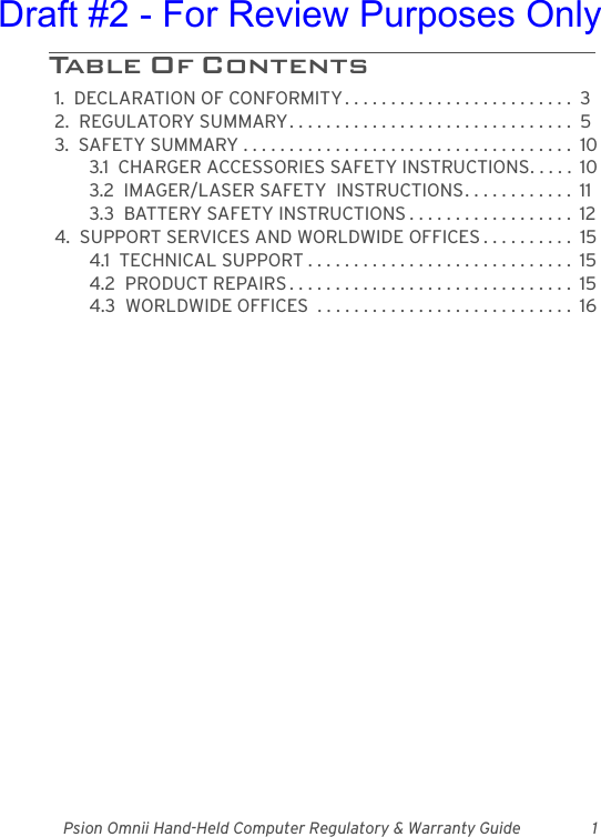 Psion Omnii Hand-Held Computer Regulatory &amp; Warranty Guide 1Table Of Contents                                 1.  DECLARATION OF CONFORMITY . . . . . . . . . . . . . . . . . . . . . . . . .  32.  REGULATORY SUMMARY. . . . . . . . . . . . . . . . . . . . . . . . . . . . . . .  53.  SAFETY SUMMARY . . . . . . . . . . . . . . . . . . . . . . . . . . . . . . . . . . . .  103.1  CHARGER ACCESSORIES SAFETY INSTRUCTIONS. . . . .  103.2  IMAGER/LASER SAFETY  INSTRUCTIONS. . . . . . . . . . . .  113.3  BATTERY SAFETY INSTRUCTIONS . . . . . . . . . . . . . . . . . .  124.  SUPPORT SERVICES AND WORLDWIDE OFFICES . . . . . . . . . .  154.1  TECHNICAL SUPPORT . . . . . . . . . . . . . . . . . . . . . . . . . . . . .  154.2  PRODUCT REPAIRS . . . . . . . . . . . . . . . . . . . . . . . . . . . . . . .  154.3  WORLDWIDE OFFICES  . . . . . . . . . . . . . . . . . . . . . . . . . . . .  16Draft #2 - For Review Purposes Only