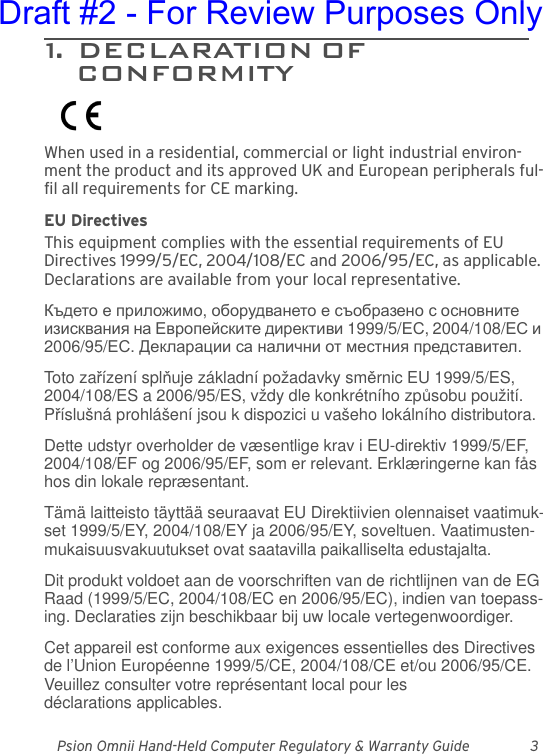 Psion Omnii Hand-Held Computer Regulatory &amp; Warranty Guide 31.  DECLARATION OF                        CONFORMITYWhen used in a residential, commercial or light industrial environ-ment the product and its approved UK and European peripherals ful-fil all requirements for CE marking.EU DirectivesThis equipment complies with the essential requirements of EU Directives 1999/5/EC, 2004/108/EC and 2006/95/EC, as applicable. Declarations are available from your local representative.Където е приложимо, оборудването е съобразено с основните изисквания на Европейските директиви 1999/5/ЕС, 2004/108/ЕС и 2006/95/ЕС. Декларации са налични от местния представител.Toto zařízení splňuje základní požadavky směrnic EU 1999/5/ES, 2004/108/ES a 2006/95/ES, vždy dle konkrétního způsobu použití. Příslušná prohlášení jsou k dispozici u vašeho lokálního distributora.Dette udstyr overholder de væsentlige krav i EU-direktiv 1999/5/EF, 2004/108/EF og 2006/95/EF, som er relevant. Erklæringerne kan fås hos din lokale repræsentant.Tämä laitteisto täyttää seuraavat EU Direktiivien olennaiset vaatimuk-set 1999/5/EY, 2004/108/EY ja 2006/95/EY, soveltuen. Vaatimusten-mukaisuusvakuutukset ovat saatavilla paikalliselta edustajalta.Dit produkt voldoet aan de voorschriften van de richtlijnen van de EG Raad (1999/5/EC, 2004/108/EC en 2006/95/EC), indien van toepass-ing. Declaraties zijn beschikbaar bij uw locale vertegenwoordiger.Cet appareil est conforme aux exigences essentielles des Directives de l’Union Européenne 1999/5/CE, 2004/108/CE et/ou 2006/95/CE. Veuillez consulter votre représentant local pour les déclarations applicables.Draft #2 - For Review Purposes Only