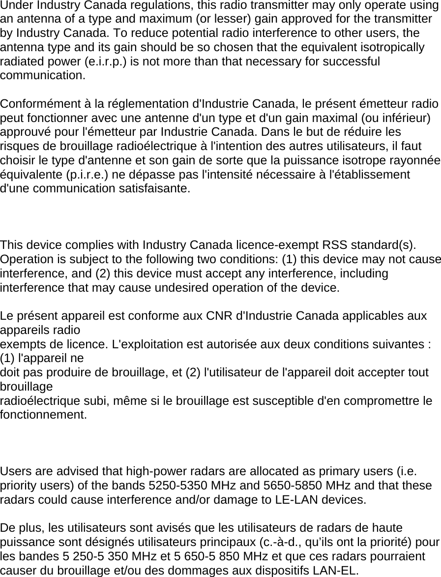 Under Industry Canada regulations, this radio transmitter may only operate using an antenna of a type and maximum (or lesser) gain approved for the transmitter by Industry Canada. To reduce potential radio interference to other users, the antenna type and its gain should be so chosen that the equivalent isotropically radiated power (e.i.r.p.) is not more than that necessary for successful communication.  Conformément à la réglementation d&apos;Industrie Canada, le présent émetteur radio peut fonctionner avec une antenne d&apos;un type et d&apos;un gain maximal (ou inférieur) approuvé pour l&apos;émetteur par Industrie Canada. Dans le but de réduire les risques de brouillage radioélectrique à l&apos;intention des autres utilisateurs, il faut choisir le type d&apos;antenne et son gain de sorte que la puissance isotrope rayonnée équivalente (p.i.r.e.) ne dépasse pas l&apos;intensité nécessaire à l&apos;établissement d&apos;une communication satisfaisante.    This device complies with Industry Canada licence-exempt RSS standard(s). Operation is subject to the following two conditions: (1) this device may not cause interference, and (2) this device must accept any interference, including interference that may cause undesired operation of the device.  Le présent appareil est conforme aux CNR d&apos;Industrie Canada applicables aux appareils radio exempts de licence. L&apos;exploitation est autorisée aux deux conditions suivantes : (1) l&apos;appareil ne doit pas produire de brouillage, et (2) l&apos;utilisateur de l&apos;appareil doit accepter tout brouillage radioélectrique subi, même si le brouillage est susceptible d&apos;en compromettre le fonctionnement.    Users are advised that high-power radars are allocated as primary users (i.e. priority users) of the bands 5250-5350 MHz and 5650-5850 MHz and that these radars could cause interference and/or damage to LE-LAN devices.  De plus, les utilisateurs sont avisés que les utilisateurs de radars de haute puissance sont désignés utilisateurs principaux (c.-à-d., qu’ils ont la priorité) pour les bandes 5 250-5 350 MHz et 5 650-5 850 MHz et que ces radars pourraient causer du brouillage et/ou des dommages aux dispositifs LAN-EL.      