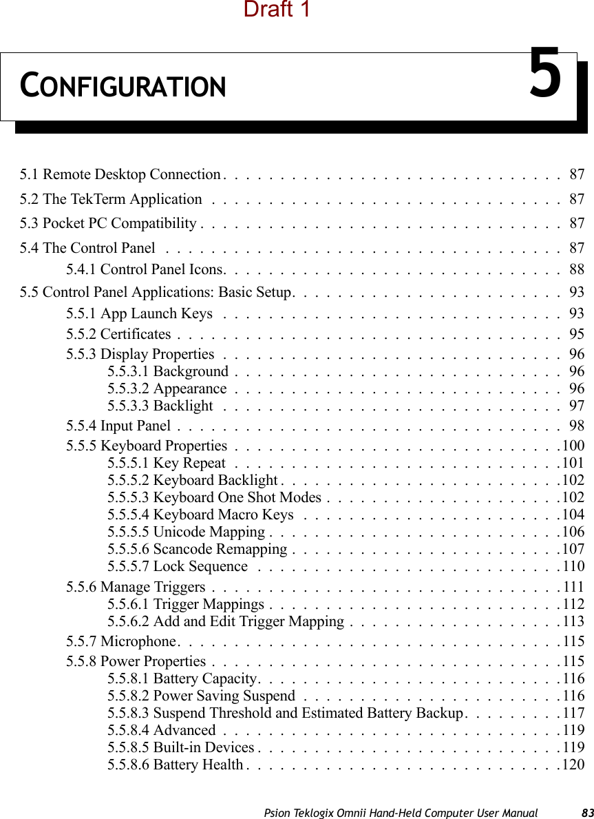 Psion Teklogix Omnii Hand-Held Computer User Manual 83CONFIGURATION 55.1 Remote Desktop Connection ..............................875.2 The TekTerm Application ...............................875.3 Pocket PC Compatibility................................875.4 The Control Panel ...................................875.4.1 Control Panel Icons..............................885.5 Control Panel Applications: Basic Setup........................935.5.1 App Launch Keys ..............................935.5.2 Certificates..................................955.5.3 Display Properties..............................965.5.3.1 Background.............................965.5.3.2 Appearance.............................965.5.3.3 Backlight ..............................975.5.4 Input Panel..................................985.5.5 Keyboard Properties .............................1005.5.5.1 Key Repeat.............................1015.5.5.2 Keyboard Backlight.........................1025.5.5.3 Keyboard One Shot Modes.....................1025.5.5.4 Keyboard Macro Keys .......................1045.5.5.5 Unicode Mapping..........................1065.5.5.6 Scancode Remapping........................1075.5.5.7 Lock Sequence ...........................1105.5.6 Manage Triggers...............................1115.5.6.1 Trigger Mappings..........................1125.5.6.2 Add and Edit Trigger Mapping...................1135.5.7 Microphone. . . ...............................1155.5.8 Power Properties...............................1155.5.8.1 Battery Capacity...........................1165.5.8.2 Power Saving Suspend.......................1165.5.8.3 Suspend Threshold and Estimated Battery Backup.........1175.5.8.4 Advanced..............................1195.5.8.5 Built-in Devices...........................1195.5.8.6 Battery Health............................120Draft 1