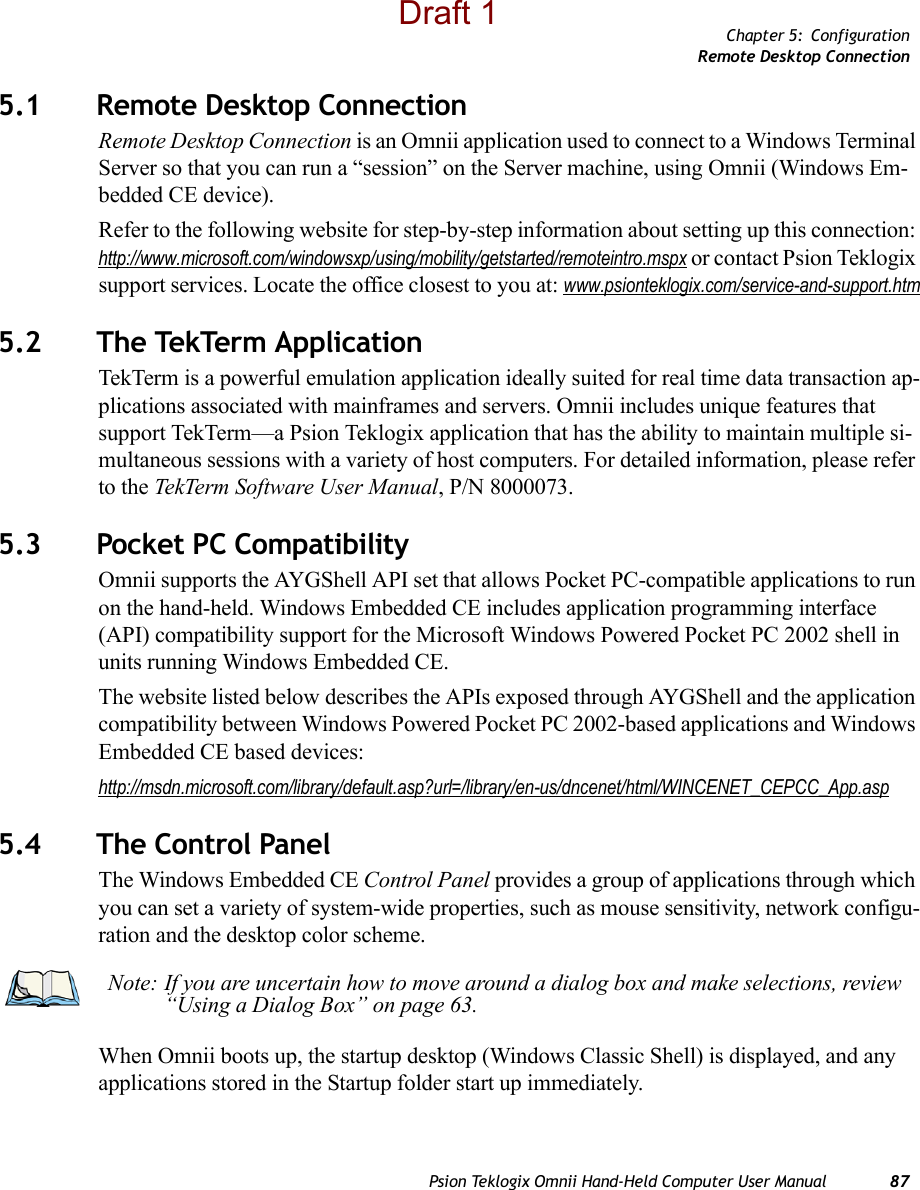 Chapter 5: ConfigurationRemote Desktop ConnectionPsion Teklogix Omnii Hand-Held Computer User Manual 875.1 Remote Desktop Connection Remote Desktop Connection is an Omnii application used to connect to a Windows Terminal Server so that you can run a “session” on the Server machine, using Omnii (Windows Em-bedded CE device). Refer to the following website for step-by-step information about setting up this connection: http://www.microsoft.com/windowsxp/using/mobility/getstarted/remoteintro.mspx or contact Psion Teklogix support services. Locate the office closest to you at: www.psionteklogix.com/service-and-support.htm5.2 The TekTerm ApplicationTekTerm is a powerful emulation application ideally suited for real time data transaction ap-plications associated with mainframes and servers. Omnii includes unique features that support TekTerm—a Psion Teklogix application that has the ability to maintain multiple si-multaneous sessions with a variety of host computers. For detailed information, please refer to the TekTerm Software User Manual, P/N 8000073.5.3 Pocket PC CompatibilityOmnii supports the AYGShell API set that allows Pocket PC-compatible applications to run on the hand-held. Windows Embedded CE includes application programming interface (API) compatibility support for the Microsoft Windows Powered Pocket PC 2002 shell in units running Windows Embedded CE. The website listed below describes the APIs exposed through AYGShell and the application compatibility between Windows Powered Pocket PC 2002-based applications and Windows Embedded CE based devices:http://msdn.microsoft.com/library/default.asp?url=/library/en-us/dncenet/html/WINCENET_CEPCC_App.asp5.4 The Control PanelThe Windows Embedded CE Control Panel provides a group of applications through which you can set a variety of system-wide properties, such as mouse sensitivity, network configu-ration and the desktop color scheme.When Omnii boots up, the startup desktop (Windows Classic Shell) is displayed, and any applications stored in the Startup folder start up immediately. Note: If you are uncertain how to move around a dialog box and make selections, review “Using a Dialog Box” on page 63.Draft 1