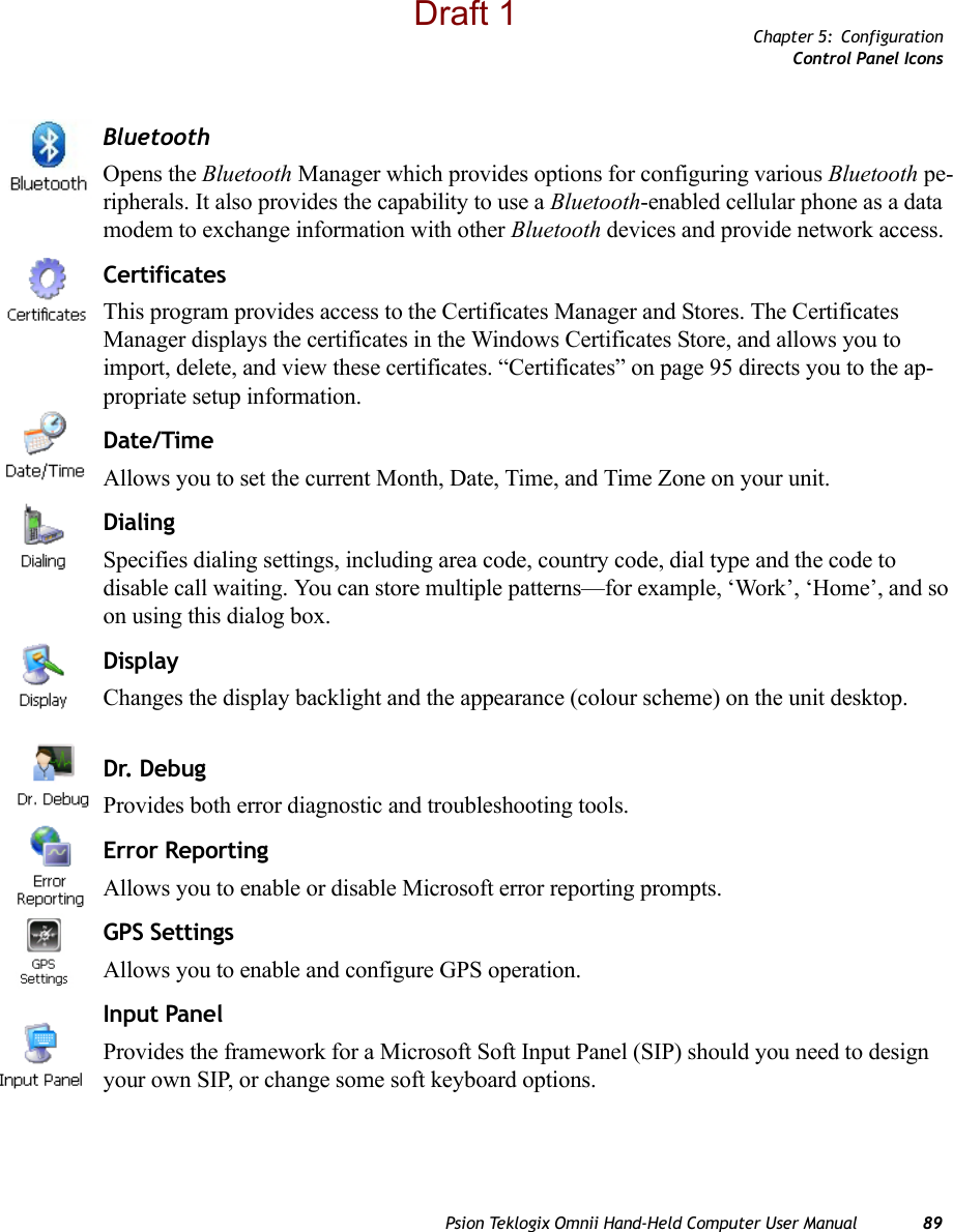Chapter 5: ConfigurationControl Panel IconsPsion Teklogix Omnii Hand-Held Computer User Manual 89BluetoothOpens the Bluetooth Manager which provides options for configuring various Bluetooth pe-ripherals. It also provides the capability to use a Bluetooth-enabled cellular phone as a data modem to exchange information with other Bluetooth devices and provide network access.CertificatesThis program provides access to the Certificates Manager and Stores. The Certificates Manager displays the certificates in the Windows Certificates Store, and allows you to import, delete, and view these certificates. “Certificates” on page 95 directs you to the ap-propriate setup information. Date/TimeAllows you to set the current Month, Date, Time, and Time Zone on your unit.DialingSpecifies dialing settings, including area code, country code, dial type and the code to disable call waiting. You can store multiple patterns—for example, ‘Work’, ‘Home’, and so on using this dialog box.DisplayChanges the display backlight and the appearance (colour scheme) on the unit desktop.Dr. DebugProvides both error diagnostic and troubleshooting tools.Error ReportingAllows you to enable or disable Microsoft error reporting prompts.GPS SettingsAllows you to enable and configure GPS operation.Input PanelProvides the framework for a Microsoft Soft Input Panel (SIP) should you need to design your own SIP, or change some soft keyboard options.Draft 1