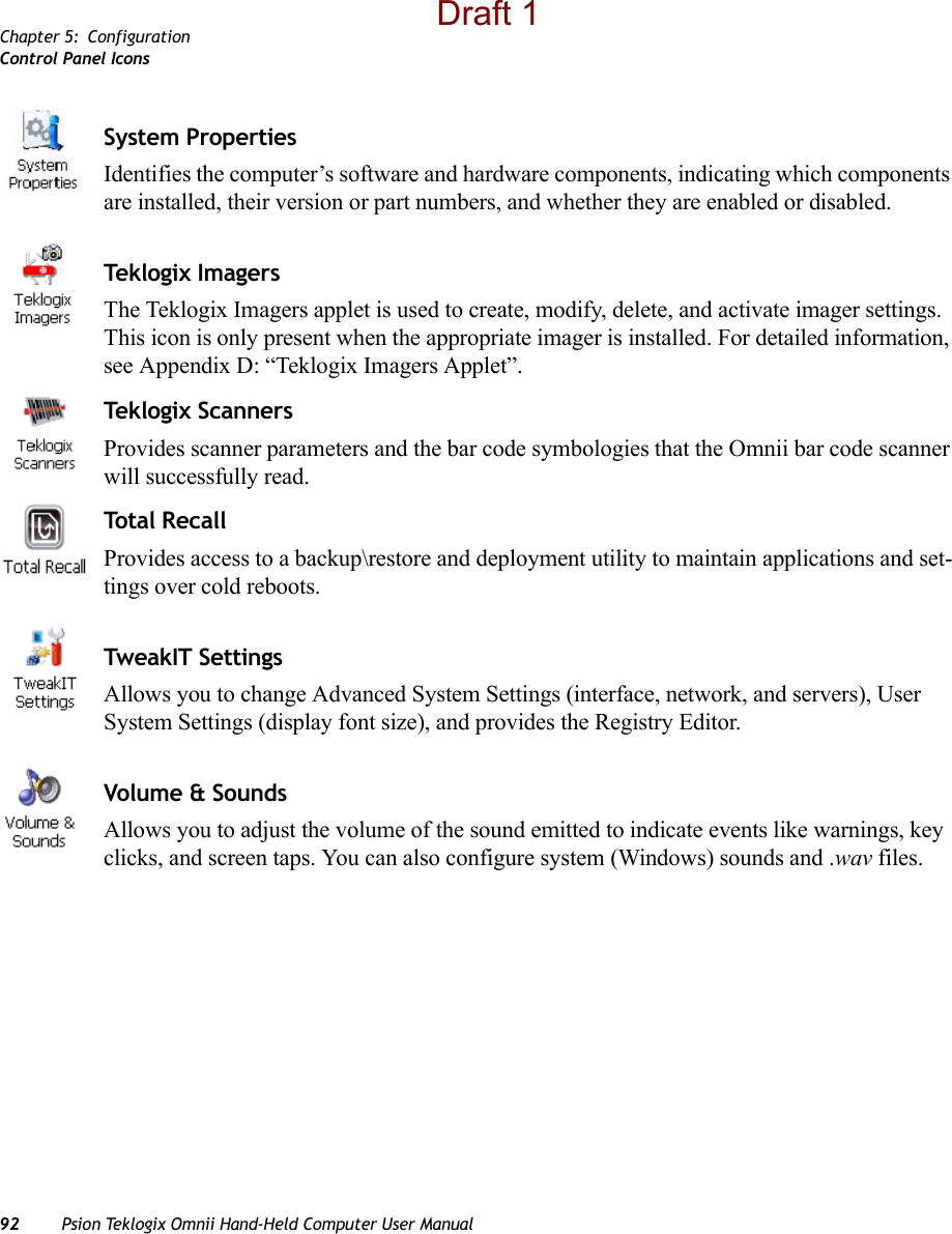 Chapter 5: ConfigurationControl Panel Icons92 Psion Teklogix Omnii Hand-Held Computer User ManualSystem PropertiesIdentifies the computer’s software and hardware components, indicating which components are installed, their version or part numbers, and whether they are enabled or disabled.Tekl o gix I mag e r sThe Teklogix Imagers applet is used to create, modify, delete, and activate imager settings. This icon is only present when the appropriate imager is installed. For detailed information, see Appendix D: “Teklogix Imagers Applet”.Teklogix ScannersProvides scanner parameters and the bar code symbologies that the Omnii bar code scanner will successfully read.To t a l  R e c a l lProvides access to a backup\restore and deployment utility to maintain applications and set-tings over cold reboots.TweakIT SettingsAllows you to change Advanced System Settings (interface, network, and servers), User System Settings (display font size), and provides the Registry Editor.Volume &amp; SoundsAllows you to adjust the volume of the sound emitted to indicate events like warnings, key clicks, and screen taps. You can also configure system (Windows) sounds and .wav files. Draft 1