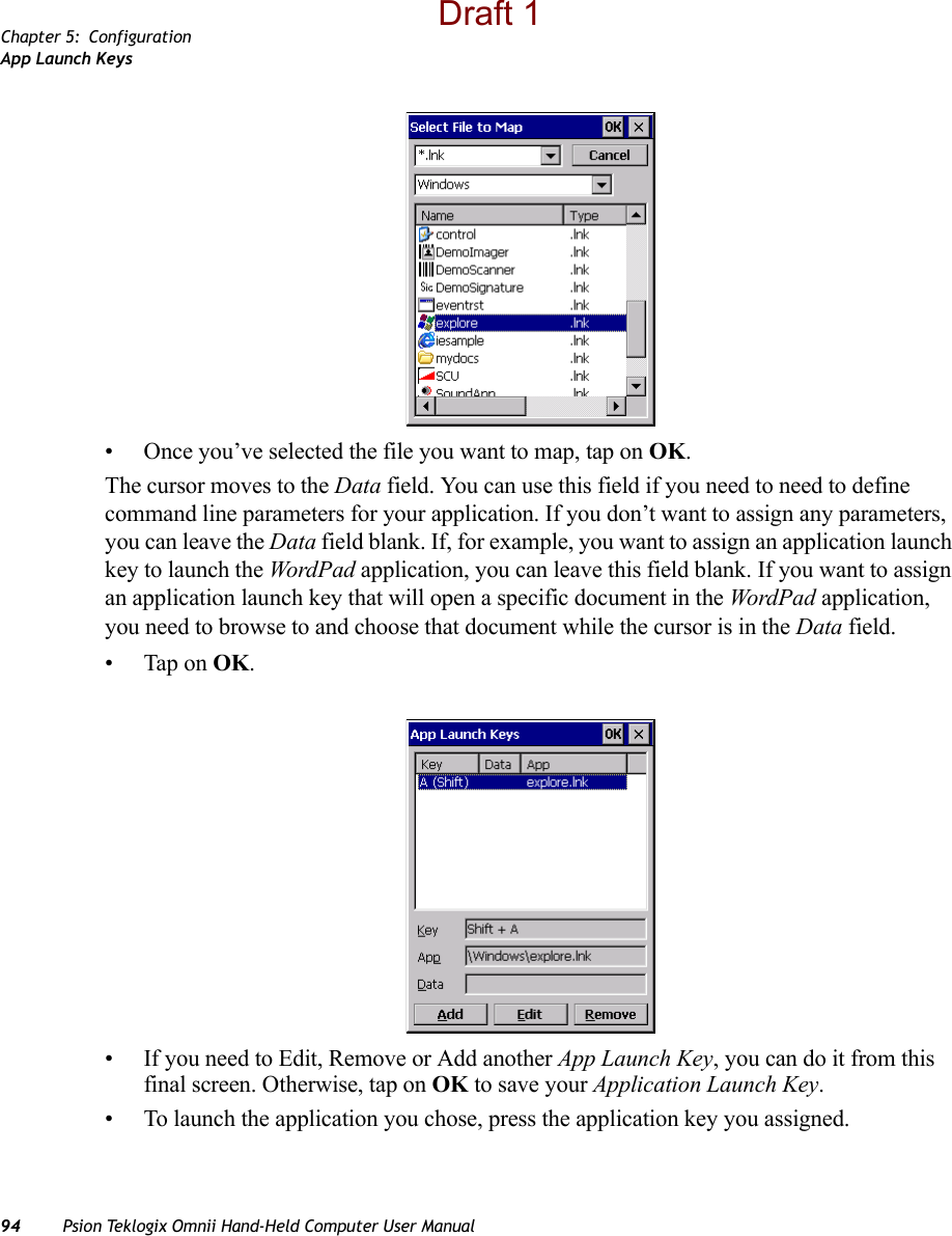 Chapter 5: ConfigurationApp Launch Keys94 Psion Teklogix Omnii Hand-Held Computer User Manual• Once you’ve selected the file you want to map, tap on OK.The cursor moves to the Data field. You can use this field if you need to need to define command line parameters for your application. If you don’t want to assign any parameters, you can leave the Data field blank. If, for example, you want to assign an application launch key to launch the WordPad application, you can leave this field blank. If you want to assign an application launch key that will open a specific document in the WordPad application, you need to browse to and choose that document while the cursor is in the Data field.• Tap on OK.• If you need to Edit, Remove or Add another App Launch Key, you can do it from this final screen. Otherwise, tap on OK to save your Application Launch Key.• To launch the application you chose, press the application key you assigned.Draft 1