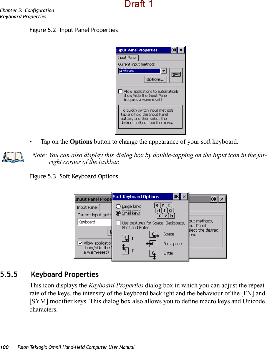 Chapter 5: ConfigurationKeyboard Properties100 Psion Teklogix Omnii Hand-Held Computer User ManualFigure 5.2  Input Panel Properties• Tap on the Options button to change the appearance of your soft keyboard.Figure 5.3  Soft Keyboard Options5.5.5  Keyboard PropertiesThis icon displays the Keyboard Properties dialog box in which you can adjust the repeat rate of the keys, the intensity of the keyboard backlight and the behaviour of the [FN] and [SYM] modifier keys. This dialog box also allows you to define macro keys and Unicode characters.Note: You can also display this dialog box by double-tapping on the Input icon in the far-right corner of the taskbar.Draft 1