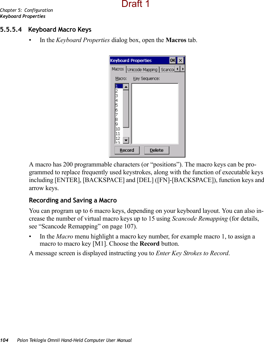 Chapter 5: ConfigurationKeyboard Properties104 Psion Teklogix Omnii Hand-Held Computer User Manual5.5.5.4 Keyboard Macro Keys•In the Keyboard Properties dialog box, open the Macros tab.A macro has 200 programmable characters (or “positions”). The macro keys can be pro-grammed to replace frequently used keystrokes, along with the function of executable keys including [ENTER], [BACKSPACE] and [DEL] ([FN]-[BACKSPACE]), function keys and arrow keys. Recording and Saving a MacroYou can program up to 6 macro keys, depending on your keyboard layout. You can also in-crease the number of virtual macro keys up to 15 using Scancode Remapping (for details, see “Scancode Remapping” on page 107). •In the Macro menu highlight a macro key number, for example macro 1, to assign a macro to macro key [M1]. Choose the Record button. A message screen is displayed instructing you to Enter Key Strokes to Record.Draft 1