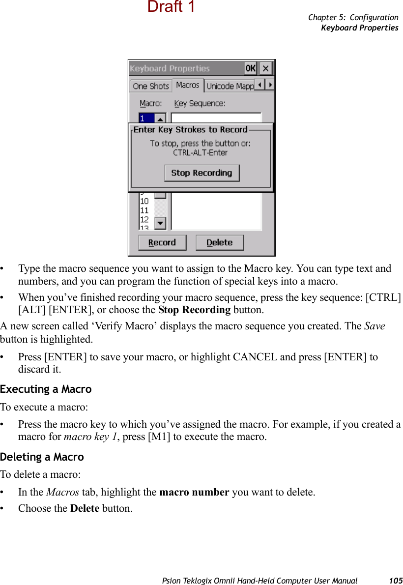 Chapter 5: ConfigurationKeyboard PropertiesPsion Teklogix Omnii Hand-Held Computer User Manual 105• Type the macro sequence you want to assign to the Macro key. You can type text and numbers, and you can program the function of special keys into a macro.• When you’ve finished recording your macro sequence, press the key sequence: [CTRL] [ALT] [ENTER], or choose the Stop Recording button.A new screen called ‘Verify Macro’ displays the macro sequence you created. The Save button is highlighted. • Press [ENTER] to save your macro, or highlight CANCEL and press [ENTER] to discard it.Executing a MacroTo execute a macro:• Press the macro key to which you’ve assigned the macro. For example, if you created a macro for macro key 1, press [M1] to execute the macro.Deleting a MacroTo delete a macro:•In the Macros tab, highlight the macro number you want to delete.• Choose the Delete button.Draft 1