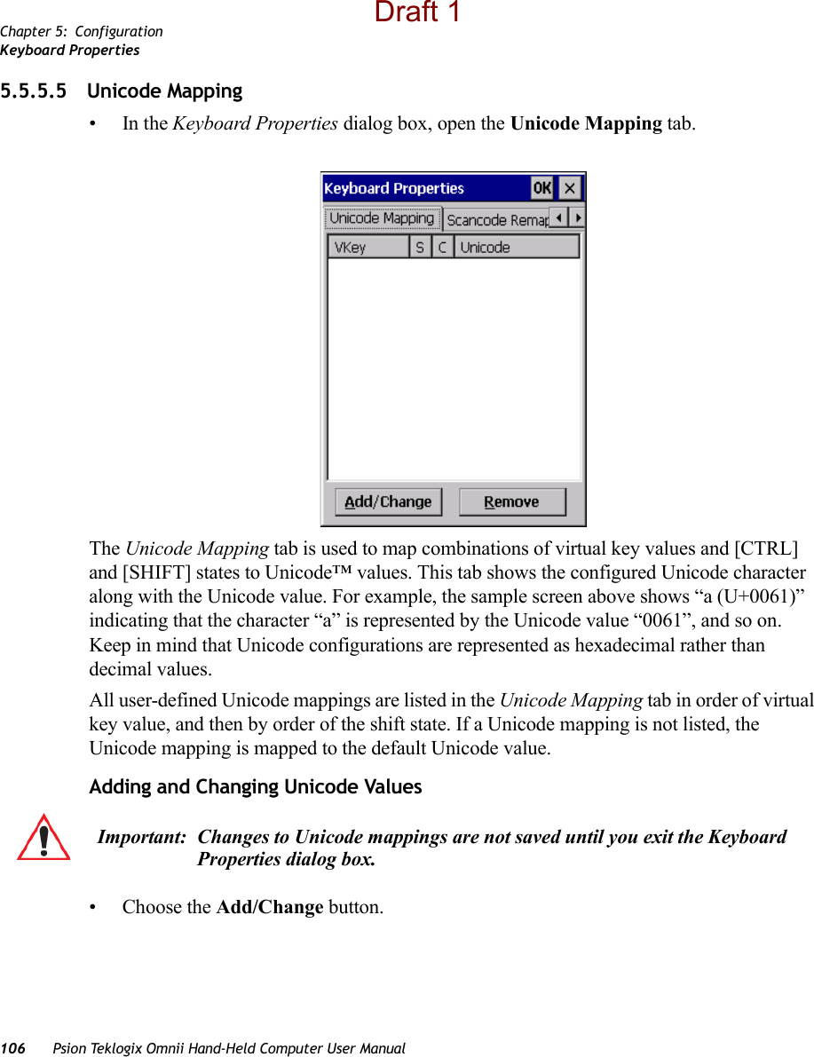 Chapter 5: ConfigurationKeyboard Properties106 Psion Teklogix Omnii Hand-Held Computer User Manual5.5.5.5 Unicode Mapping•In the Keyboard Properties dialog box, open the Unicode Mapping tab.The Unicode Mapping tab is used to map combinations of virtual key values and [CTRL] and [SHIFT] states to Unicode™ values. This tab shows the configured Unicode character along with the Unicode value. For example, the sample screen above shows “a (U+0061)” indicating that the character “a” is represented by the Unicode value “0061”, and so on. Keep in mind that Unicode configurations are represented as hexadecimal rather than decimal values.All user-defined Unicode mappings are listed in the Unicode Mapping tab in order of virtual key value, and then by order of the shift state. If a Unicode mapping is not listed, the Unicode mapping is mapped to the default Unicode value.Adding and Changing Unicode Values• Choose the Add/Change button.Important: Changes to Unicode mappings are not saved until you exit the Keyboard Properties dialog box.Draft 1