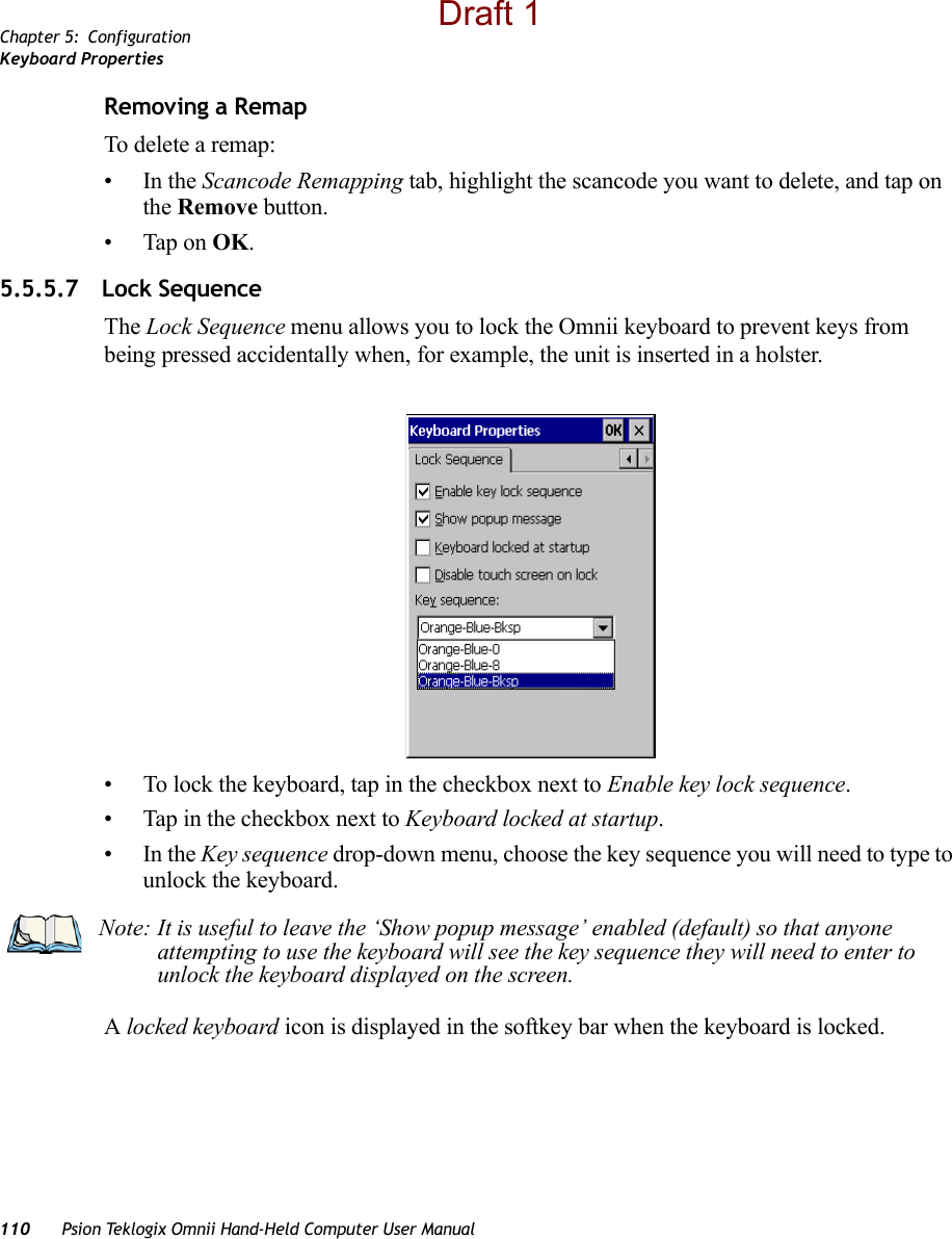 Chapter 5: ConfigurationKeyboard Properties110 Psion Teklogix Omnii Hand-Held Computer User ManualRemoving a RemapTo delete a remap:•In the Scancode Remapping tab, highlight the scancode you want to delete, and tap on the Remove button.• Tap on OK.5.5.5.7 Lock SequenceThe Lock Sequence menu allows you to lock the Omnii keyboard to prevent keys from being pressed accidentally when, for example, the unit is inserted in a holster.• To lock the keyboard, tap in the checkbox next to Enable key lock sequence.• Tap in the checkbox next to Keyboard locked at startup.•In the Key sequence drop-down menu, choose the key sequence you will need to type to unlock the keyboard.A locked keyboard icon is displayed in the softkey bar when the keyboard is locked.Note: It is useful to leave the ‘Show popup message’ enabled (default) so that anyone attempting to use the keyboard will see the key sequence they will need to enter to unlock the keyboard displayed on the screen.Draft 1