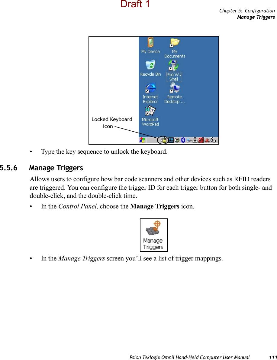 Chapter 5: ConfigurationManage TriggersPsion Teklogix Omnii Hand-Held Computer User Manual 111• Type the key sequence to unlock the keyboard.5.5.6 Manage TriggersAllows users to configure how bar code scanners and other devices such as RFID readers are triggered. You can configure the trigger ID for each trigger button for both single- and double-click, and the double-click time.•In the Control Panel, choose the Manage Triggers icon.•In the Manage Triggers screen you’ll see a list of trigger mappings.Locked KeyboardIconDraft 1