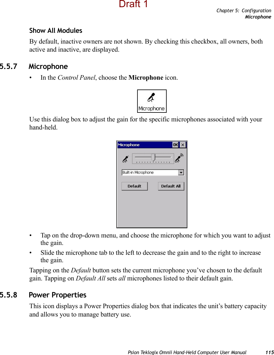 Chapter 5: ConfigurationMicrophonePsion Teklogix Omnii Hand-Held Computer User Manual 115Show All ModulesBy default, inactive owners are not shown. By checking this checkbox, all owners, both active and inactive, are displayed.5.5.7 Microphone •In the Control Panel, choose the Microphone icon.Use this dialog box to adjust the gain for the specific microphones associated with your hand-held. • Tap on the drop-down menu, and choose the microphone for which you want to adjust the gain.• Slide the microphone tab to the left to decrease the gain and to the right to increase the gain. Tapping on the Default button sets the current microphone you’ve chosen to the default gain. Tapping on Default All sets all microphones listed to their default gain.5.5.8 Power PropertiesThis icon displays a Power Properties dialog box that indicates the unit’s battery capacity and allows you to manage battery use.Draft 1