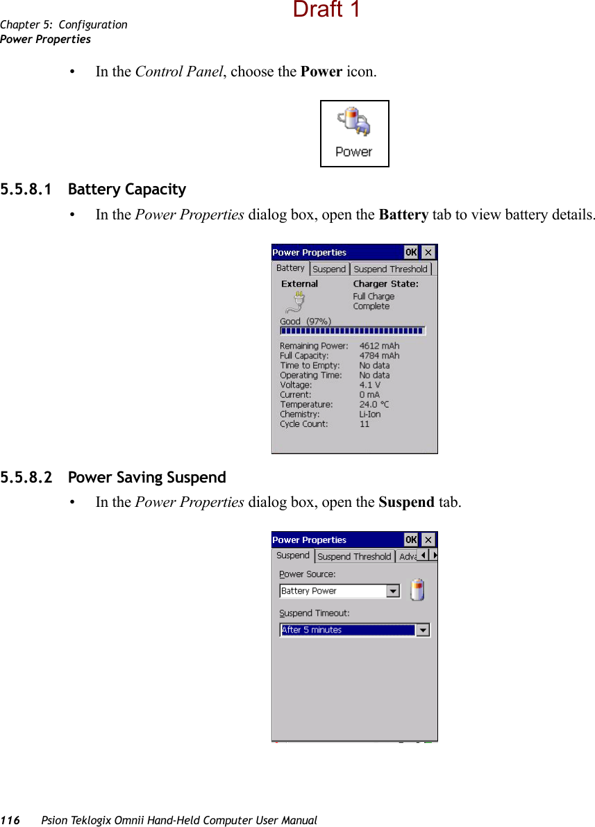 Chapter 5: ConfigurationPower Properties116 Psion Teklogix Omnii Hand-Held Computer User Manual•In the Control Panel, choose the Power icon.5.5.8.1 Battery Capacity•In the Power Properties dialog box, open the Battery tab to view battery details. 5.5.8.2 Power Saving Suspend•In the Power Properties dialog box, open the Suspend tab.Draft 1