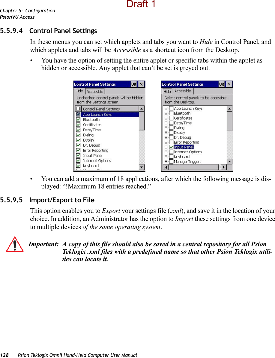 Chapter 5: ConfigurationPsionVU Access128 Psion Teklogix Omnii Hand-Held Computer User Manual5.5.9.4 Control Panel SettingsIn these menus you can set which applets and tabs you want to Hide in Control Panel, and which applets and tabs will be Accessible as a shortcut icon from the Desktop.• You have the option of setting the entire applet or specific tabs within the applet as hidden or accessible. Any applet that can’t be set is greyed out. • You can add a maximum of 18 applications, after which the following message is dis-played: “!Maximum 18 entries reached.” 5.5.9.5 Import/Export to FileThis option enables you to Export your settings file (.xml), and save it in the location of your choice. In addition, an Administrator has the option to Import these settings from one device to multiple devices of the same operating system. Important: A copy of this file should also be saved in a central repository for all Psion Teklogix .xml files with a predefined name so that other Psion Teklogix utili-ties can locate it. Draft 1