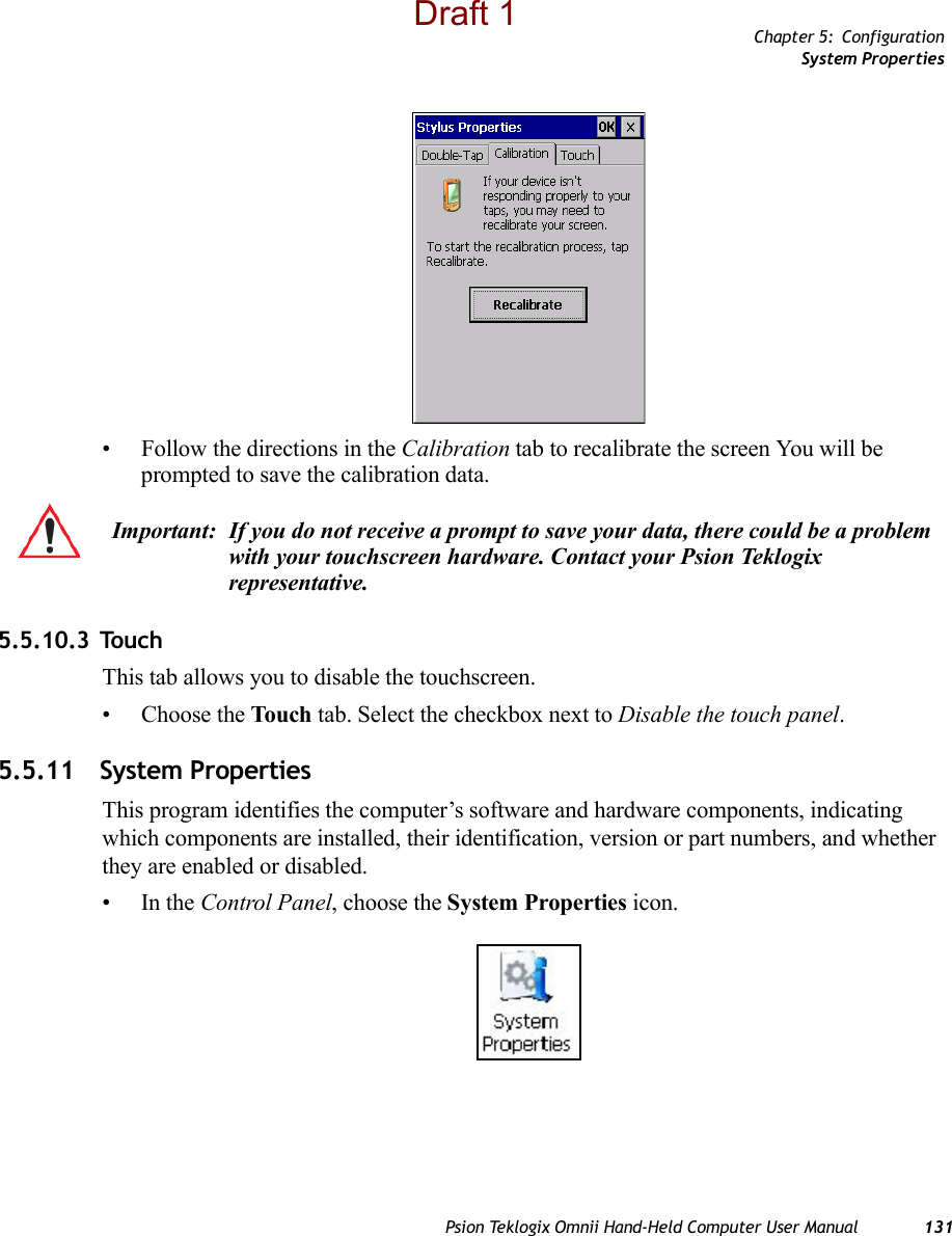 Chapter 5: ConfigurationSystem PropertiesPsion Teklogix Omnii Hand-Held Computer User Manual 131• Follow the directions in the Calibration tab to recalibrate the screen You will be prompted to save the calibration data.5.5.10.3 TouchThis tab allows you to disable the touchscreen.• Choose the Touch tab. Select the checkbox next to Disable the touch panel.5.5.11 System PropertiesThis program identifies the computer’s software and hardware components, indicating which components are installed, their identification, version or part numbers, and whether they are enabled or disabled. •In the Control Panel, choose the System Properties icon.Important: If you do not receive a prompt to save your data, there could be a problem with your touchscreen hardware. Contact your Psion Teklogix representative.Draft 1