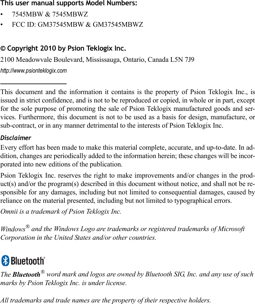 This user manual supports Model Numbers:• 7545MBW &amp; 7545MBWZ• FCC ID: GM37545MBW &amp; GM37545MBWZ © Copyright 2010 by Psion Teklogix Inc.2100 Meadowvale Boulevard, Mississauga, Ontario, Canada L5N 7J9http://www.psionteklogix.comThis document and the information it contains is the property of Psion Teklogix Inc., isissued in strict confidence, and is not to be reproduced or copied, in whole or in part, exceptfor the sole purpose of promoting the sale of Psion Teklogix manufactured goods and ser-vices. Furthermore, this document is not to be used as a basis for design, manufacture, orsub-contract, or in any manner detrimental to the interests of Psion Teklogix Inc.DisclaimerEvery effort has been made to make this material complete, accurate, and up-to-date. In ad-dition, changes are periodically added to the information herein; these changes will be incor-porated into new editions of the publication. Psion Teklogix Inc. reserves the right to make improvements and/or changes in the prod-uct(s) and/or the program(s) described in this document without notice, and shall not be re-sponsible for any damages, including but not limited to consequential damages, caused byreliance on the material presented, including but not limited to typographical errors.Omnii is a trademark of Psion Teklogix Inc.Windows® and the Windows Logo are trademarks or registered trademarks of Microsoft Corporation in the United States and/or other countries.The Bluetooth® word mark and logos are owned by Bluetooth SIG, Inc. and any use of such marks by Psion Teklogix Inc. is under license.All trademarks and trade names are the property of their respective holders.    