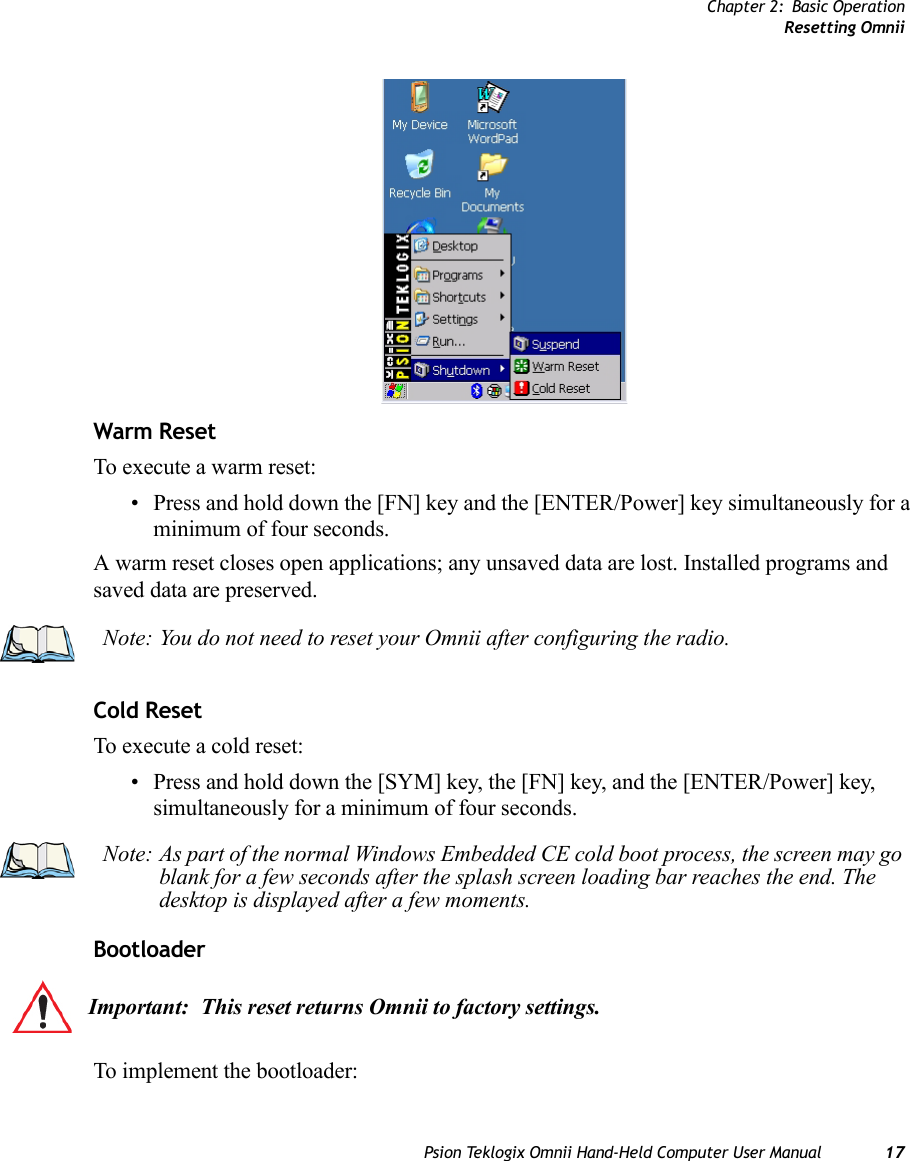 Chapter 2: Basic OperationResetting OmniiPsion Teklogix Omnii Hand-Held Computer User Manual 17Warm ResetTo execute a warm reset:• Press and hold down the [FN] key and the [ENTER/Power] key simultaneously for a minimum of four seconds.A warm reset closes open applications; any unsaved data are lost. Installed programs and saved data are preserved. Cold ResetTo execute a cold reset:• Press and hold down the [SYM] key, the [FN] key, and the [ENTER/Power] key, simultaneously for a minimum of four seconds.Bootloader To implement the bootloader:Note: You do not need to reset your Omnii after configuring the radio.Note: As part of the normal Windows Embedded CE cold boot process, the screen may go blank for a few seconds after the splash screen loading bar reaches the end. The desktop is displayed after a few moments.Important: This reset returns Omnii to factory settings.    