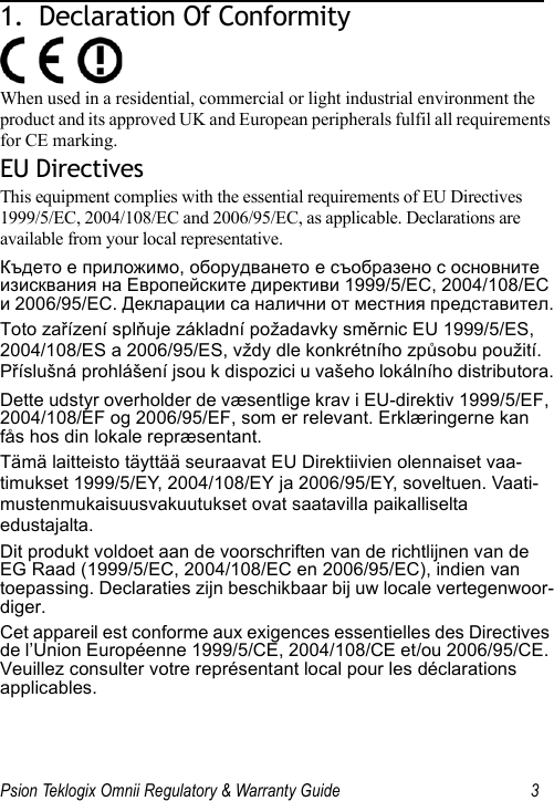 Psion Teklogix Omnii Regulatory &amp; Warranty Guide 31.  Declaration Of Conformity                         When used in a residential, commercial or light industrial environment the product and its approved UK and European peripherals fulfil all requirements for CE marking.EU DirectivesThis equipment complies with the essential requirements of EU Directives 1999/5/EC, 2004/108/EC and 2006/95/EC, as applicable. Declarations are available from your local representative.Където е приложимо, оборудването е съобразено с основните изисквания на Европейските директиви 1999/5/ЕС, 2004/108/ЕС и 2006/95/ЕС. Декларации са налични от местния представител.Toto zařízení splňuje základní požadavky směrnic EU 1999/5/ES, 2004/108/ES a 2006/95/ES, vždy dle konkrétního způsobu použití. Příslušná prohlášení jsou k dispozici u vašeho lokálního distributora.Dette udstyr overholder de væsentlige krav i EU-direktiv 1999/5/EF, 2004/108/EF og 2006/95/EF, som er relevant. Erklæringerne kan fås hos din lokale repræsentant.Tämä laitteisto täyttää seuraavat EU Direktiivien olennaiset vaa-timukset 1999/5/EY, 2004/108/EY ja 2006/95/EY, soveltuen. Vaati-mustenmukaisuusvakuutukset ovat saatavilla paikalliselta edustajalta.Dit produkt voldoet aan de voorschriften van de richtlijnen van de EG Raad (1999/5/EC, 2004/108/EC en 2006/95/EC), indien van toepassing. Declaraties zijn beschikbaar bij uw locale vertegenwoor-diger.Cet appareil est conforme aux exigences essentielles des Directives de l’Union Européenne 1999/5/CE, 2004/108/CE et/ou 2006/95/CE. Veuillez consulter votre représentant local pour les déclarations applicables.