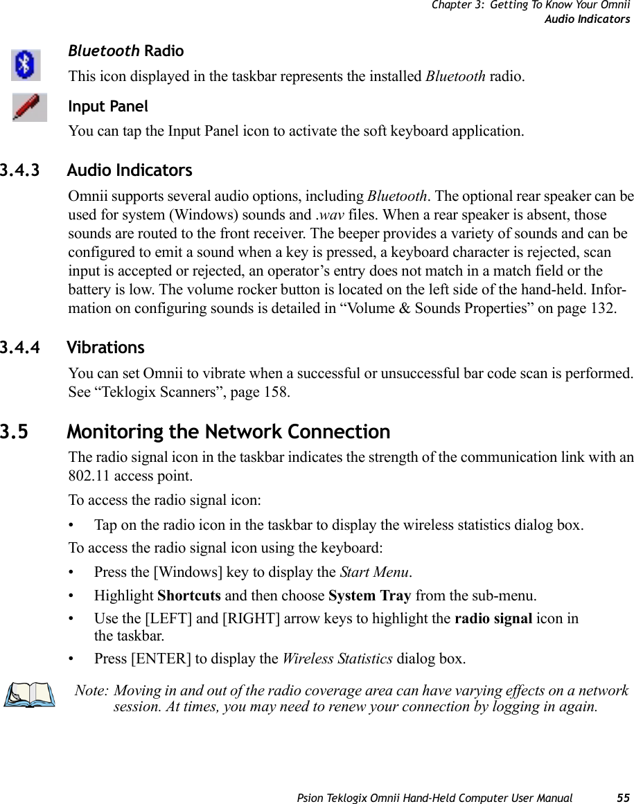 Chapter 3: Getting To Know Your OmniiAudio IndicatorsPsion Teklogix Omnii Hand-Held Computer User Manual 55Bluetooth RadioThis icon displayed in the taskbar represents the installed Bluetooth radio.Input PanelYou can tap the Input Panel icon to activate the soft keyboard application.3.4.3 Audio IndicatorsOmnii supports several audio options, including Bluetooth. The optional rear speaker can be used for system (Windows) sounds and .wav files. When a rear speaker is absent, those sounds are routed to the front receiver. The beeper provides a variety of sounds and can be configured to emit a sound when a key is pressed, a keyboard character is rejected, scan input is accepted or rejected, an operator’s entry does not match in a match field or the battery is low. The volume rocker button is located on the left side of the hand-held. Infor-mation on configuring sounds is detailed in “Volume &amp; Sounds Properties” on page 132.3.4.4 VibrationsYou can set Omnii to vibrate when a successful or unsuccessful bar code scan is performed. See “Teklogix Scanners”, page 158.3.5 Monitoring the Network ConnectionThe radio signal icon in the taskbar indicates the strength of the communication link with an 802.11 access point. To access the radio signal icon:• Tap on the radio icon in the taskbar to display the wireless statistics dialog box.To access the radio signal icon using the keyboard:• Press the [Windows] key to display the Start Menu.• Highlight Shortcuts and then choose System Tray from the sub-menu.• Use the [LEFT] and [RIGHT] arrow keys to highlight the radio signal icon in the taskbar.• Press [ENTER] to display the Wireless Statistics dialog box.Note: Moving in and out of the radio coverage area can have varying effects on a network session. At times, you may need to renew your connection by logging in again.    