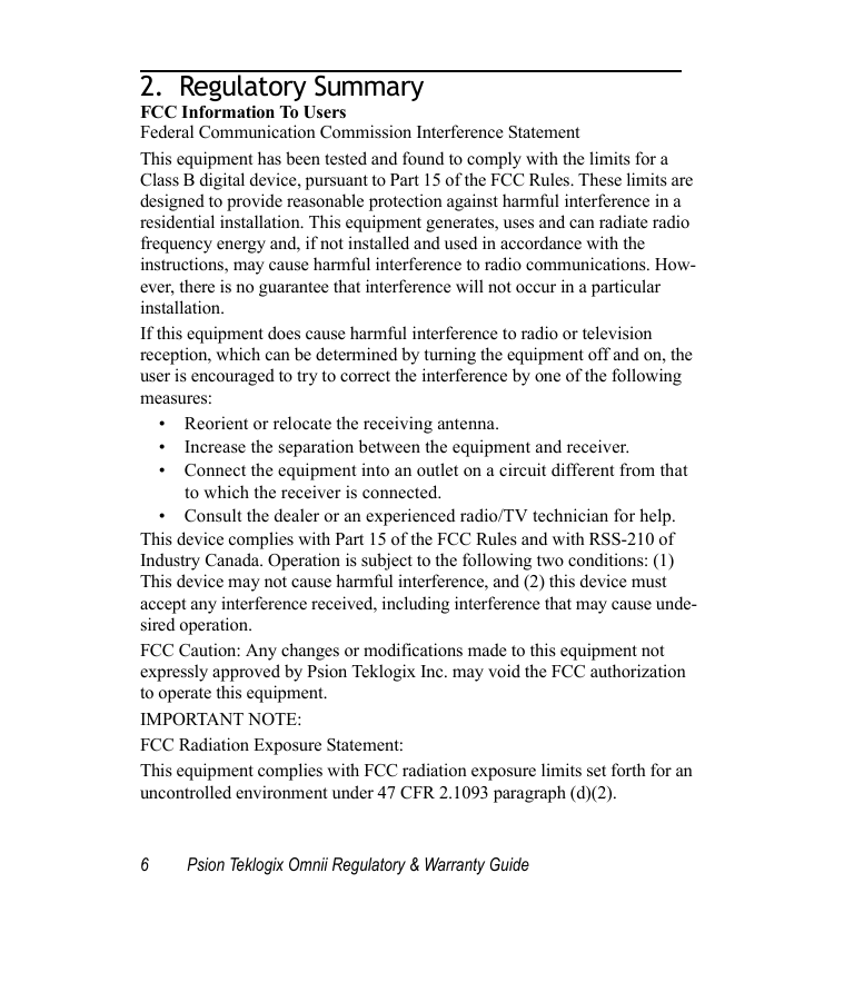 6 Psion Teklogix Omnii Regulatory &amp; Warranty Guide2.  Regulatory Summary                                 FCC Information To UsersFederal Communication Commission Interference StatementThis equipment has been tested and found to comply with the limits for a Class B digital device, pursuant to Part 15 of the FCC Rules. These limits are designed to provide reasonable protection against harmful interference in a residential installation. This equipment generates, uses and can radiate radio frequency energy and, if not installed and used in accordance with the instructions, may cause harmful interference to radio communications. How-ever, there is no guarantee that interference will not occur in a particular installation. If this equipment does cause harmful interference to radio or television reception, which can be determined by turning the equipment off and on, the user is encouraged to try to correct the interference by one of the following measures:• Reorient or relocate the receiving antenna.• Increase the separation between the equipment and receiver.• Connect the equipment into an outlet on a circuit different from that to which the receiver is connected.• Consult the dealer or an experienced radio/TV technician for help.This device complies with Part 15 of the FCC Rules and with RSS-210 of Industry Canada. Operation is subject to the following two conditions: (1) This device may not cause harmful interference, and (2) this device must accept any interference received, including interference that may cause unde-sired operation.FCC Caution: Any changes or modifications made to this equipment not expressly approved by Psion Teklogix Inc. may void the FCC authorization to operate this equipment.IMPORTANT NOTE:FCC Radiation Exposure Statement:This equipment complies with FCC radiation exposure limits set forth for an uncontrolled environment under 47 CFR 2.1093 paragraph (d)(2).